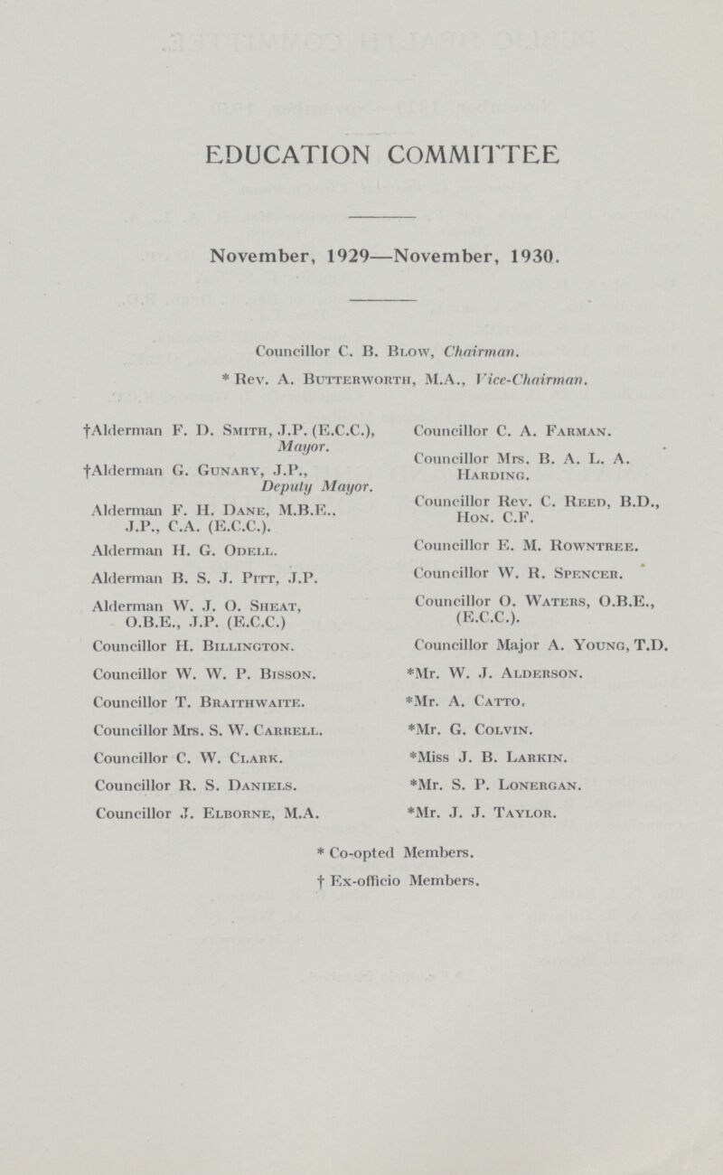 EDUCATION COMMITTEE November, 1929—November, 1930. Councillor C. B. Blow, Chairman. * Rev. A. Butterworth, M.A., Vice-Chairman. †Alderman F. D. Smith, .T.P. (E.C.C.), Councillor C. A. Farman. Mayor. Councillor Mrs. B. A. L. A. †Alderman G. Gunaey, J.P., Harding. Deputy Mayor. Councillor Rev. C. Reed, B.D., Alderman F. H. Dane, M.B.E., Hon. C.F. J.P., C.A. (E.C.C.). Alderman H. G. Odell. Councillor E. M. Rowntree. Alderman B. S. J. Pitt, .J.P. Councillor W. R. Spencer. Alderman W. J. O. Sheat, Councillor O. Waters, O.B.E., O.B.E., J.P. (E.C.C.) (E.C.C.). Councillor H. Biixington. Councillor Major A. Young, T.D. Councillor W. W. P. Bisson. *Mr. W. J. Alderson. Councillor T. Braithwaite. *Mr. A. Catto. Councillor Mrs. S. W. Carrell. *Mr. G. Colvin. Councillor C. W. Clark. *Miss J. B. Larkin. Councillor R. S. Daniels. *Mr. S. P. Lonergan. Councillor J. Elborne, M.A. *Mr. J. J. Taylor. * Co-opted Members, † Ex-officio Members.