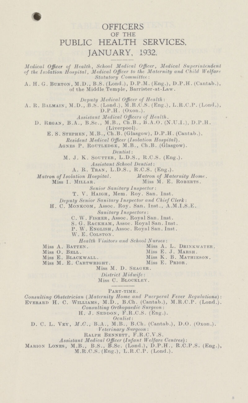 OFFICERS OF THE PUBLIC HEALTH SERVICES, JANUARY, 1932. Medical Officer of Health, School Medical Officer, Medical Superintendent of the Isolation Hospital, Medical Officer to the Maternity and Child Welfare Statutory Committee : A. H. G. Burton, M.D., B.S. (Lond.), D.P.M. (Eng.), D.P.H. (Cantab.), of the Middle Temple, Barrister-at-Law. Deputy Medical Officer of Health : A. R. Balmain, M.D., B.S. (Lond.), M.r.C.S. (Eng.), L.R.C.P. (Lond.), D.P.H. (Oxon.). Assistant Medical Officers of Health. D. Regan , B.A., B.Sc., M.B., Ch.B., B.A.O. (N.U.I.), D.P.H. (Liverpool). E. S. Stephen, M.B., Ch.B. (Glasgow), D.P.H. (Cantab.). Resident Medical Officer (Isolation Hospital). Agnes P. Routledse, M.B., Ch.B. (Glasgow). Dentist: M. J. K. Soutter, L.D.S., R.C.S. (Eng.). Assistant School Dentist: A. R. Tran, L.D.S., R.C.S. (Eng.). Matron of Isolation Hospital. Matron of Maternity Home. Miss I. Millar. Miss M. E. Roberts. Senior Sanitary Inspector: T. V. Haigh, Mem. Roy. San. Inst. Deputy Senior Sanitary Inspector and Chief Clerk : H. C. Monkcom, Assoc. Roy. San. Inst., A.M.I.S.E. Sanitary Inspectors: C. W. Fisher, Assoc. Royal San. Inst. S. G. Rackham, Assoc. Royal San. Inst. P. W. English, Assoc. Royal San. Inst. W.E. Colston. Health Visitors and School Nurses: Miss A. Batten. Miss A. L. Drinkwater. Miss 0. Bell. Miss E. J. Marsh. Miss E. Blackwall. Miss K. B. Mathieson. Miss M. E. Cartwright. Miss E. Prior. Miss M. D. Seager. District Midwife : Miss C. Blockley. Part-time . Consulting Obstetrician (Maternity Home and Puerperal Fever Regulations)-. Everard H. C. Williams, M.D., B.Ch. (Cantab.), M.R.C.P. (Lond.). Consulting Orthopaedic Surgeon: H. J. Seddon, F.R.C.S. (Eng.). Oculist: D. C. L. Vey, M.C., B.A., M.B., B.Ch. (Cantab.), D.O. (Oxon.). Veterinary Surgeon : Ralph Bennett, F.R.C.V.S. Assistant Medical Officer (Infant Welfare Centres): Marion Lones, M.B., B.S., B.Sc. (Lond.), D.P.H., R.C.P.S. (Eng.), M.R.C.S. (Eng.), L.R.C.P. (Lond.).