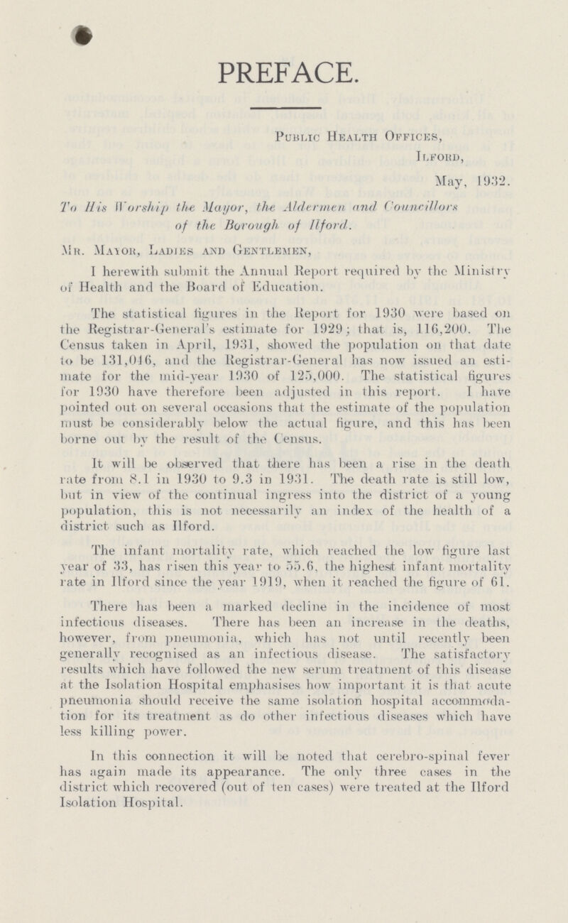 PREFACE. Public Health Offices, Ilford, May, 1932. To His Worship the Mayor, the Aldermen and Councillors of the Borough of ll-ford. Mr. Mayor, Ladies and Gentlemen, I herewith submit, the Annual Report required by the Ministry of Health and the Board of Education. The statistical figures in the Report for 1930 were based on the Registrar-General's estimate for 1929; that is, 116,200. The Census taken in April, 1931, showed the population on that date to be 131,016, and the Registrar-General has now issued an esti mate for the mid-year 1930 of 125,000. The statistical figures for 1930 have therefore been adjusted in this report. I have pointed out on several occasions that the estimate of the population must be considerably below the actual figure, and this has been borne our by the result, of the Census. It will be observed that, there has been a rise in the death rate from 8.1 in 1930 to 9.3 in 1931. The death rate is still low, but in view of the continual ingress into the district of a young population, this is not necessarily an index of the health of a district such as Jlford. The infant mortality rate, which reached the low figure last year of 33, has risen this year- to 55.6, the highest infant mortality rate in Ilford since the year 1919, when it. reached the figure of 61. There has been a marked decline in the incidence of most infectious diseases. There has. been an increase in (he deaths, however, from pneumonia, which has not until recently been generally recognised as an infectious disease. The satisfactory results which have followed the new serum treatment of this disease at the Isolation Hospital emphasises how important it is that acute pneumonia should receive the same isolation hospital accommoda tion for its treatment as do other infectious diseases which have less killing power. In this connection it will be noted that cerebro-spinal fever has again made its appearance. The only three cases in the district which recovered (out of ten cases) were treated at the Ilford Isolation Hospital.