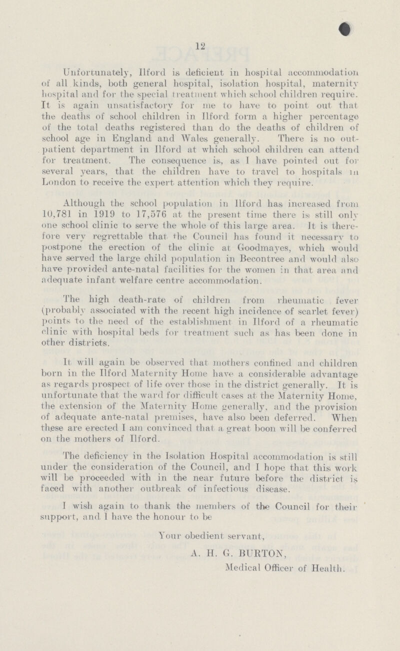 12 Unfortunately, Ilford is deficient in hospital accommodation of all kinds, both general hospital, isolation hospital, maternity hospital and for the special treatment which school children require. It is again unsatisfactory for me to have to point out that the deaths of school children in Ilfordl form a higher percentage of the total deaths registered than do the deaths of children of school age in England and Wales generally. There is no out patient department in Ilford at which school children can attend for treatment. The consequence is, as I have pointed out for several years, that the children have to travel to hospitals in London to receive the expert attention which they require. Although the school population in Ilford has increased from 10,781 in 1919 to 17,576 at the present time there is still only one school clinic to serve the whole of this large area. It is there fore very regrettable that the Council has found it necessary to postpone the erection of the clinic at Goodmayes, which would have served the large child population in Becontree and would also have provided ante-natal facilities for the women in that area and adequate infant welfare centre accommodation. The high death-rate of children from rheumatic fever (probably associated with the recent high incidence of scarlet fever) points to the need of the establishment in Ilford of a rheumatic clinic with hospital beds for treatment such as has been done in other districts. It will again be observed that mothers confined and children born in the Ilford Maternity Home have a considerable advantage as regards prospect of life over those in the district generally. It is unfortunate that the ward for difficult cases at the Maternity Home, the extension of the Maternity Home generally, and the provision of adequate ante-natal premises, have also been deferred. When th.ese are erected I am convinced that a great boon will be conferred on the mothers of Ilford. The deficiency in the Isolation Hospital accommodation is still under the consideration of the Council, and I hope that this work will be proceeded with in the near future before the district is faced with another outbreak of infectious disease. I wish again to thank the members of the Council for their support, and I have the honour to be Your obedient servant, A. H. G. BURTON, Medical Officer of Health.