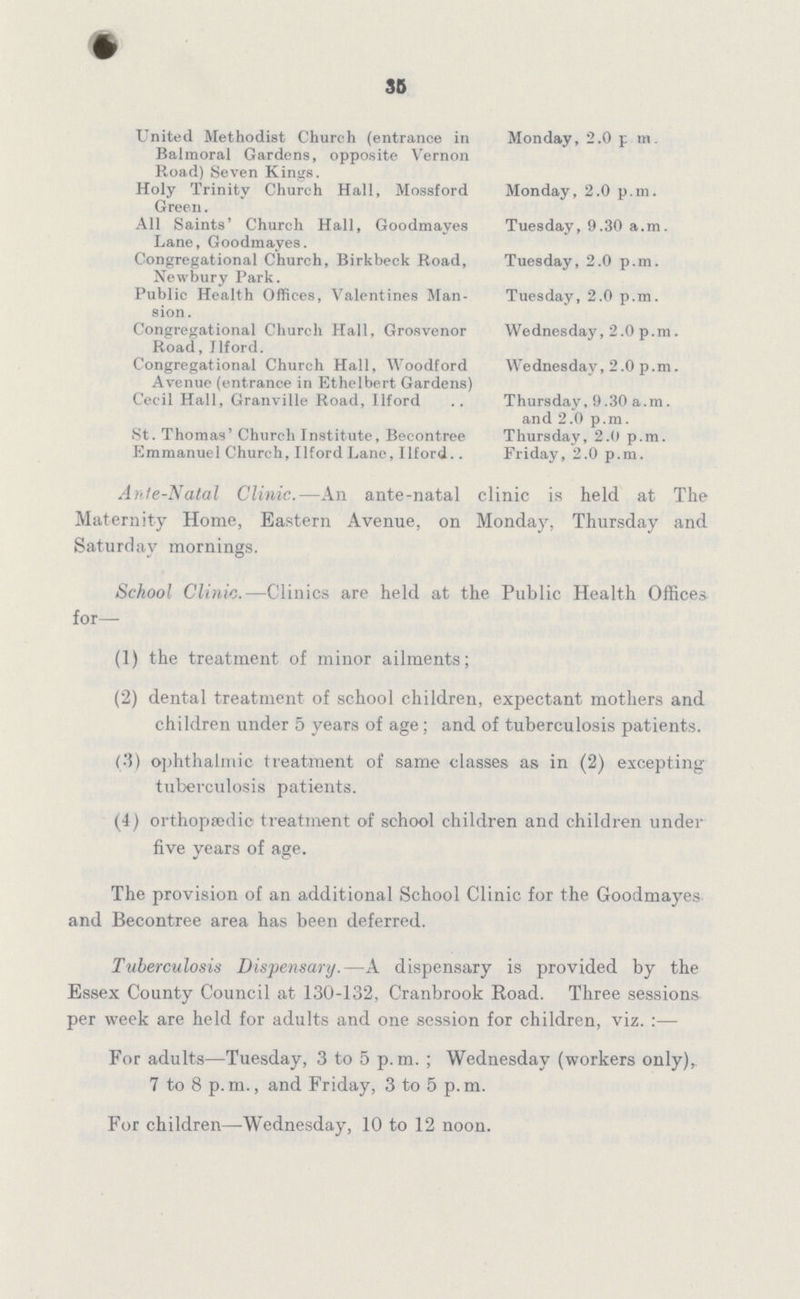 35 United Methodist Church (entrance in Monday, 2.0 p m. Balmoral Gardens, opposite Vernon Road) Seven Kings. Holy Trinity Church Hall, Mossford Monday, 2.0 p.m. Green. All Saints' Church Hall, Goodmayes Tuesday, 9.30 a.m. Lane, Goodmayes. Congregational Church, Birkbeck Road, Tuesday, 2.0 p.m. Newbury Park. Public Health Offices, Valentines Man- Tuesday, 2.0 p.m. sion. Congregational Church Hall, Grosvenor Wednesday, 2.0 p.m. Road , Ilford. Congregational Church Hall, Woodford Wednesday, 2.0 p.m. Avenue (entrance in Ethelbert Gardens) Cecil Hall, Granville Road, Ilford .. Thursday, 9.30 a.m. and 2.0 p.m. St. Thomas' Church Institute, Becontree Thursday, 2.0 p.m. Emmanuel Church, Ilford Lane, Ilford.. Friday, 2.0 p.m. Ante-Natal Clinic.—An ante-natal clinic is held at The Maternity Home, Eastern Avenue, on Monday, Thursday and Saturday mornings. School Clinic.—Clinics are held at the Public Health Offices for— (1) the treatment of minor ailments; (2) dental treatment of school children, expectant mothers and children under 5 years of age; and of tuberculosis patients. (3) ophthalmic treatment of same classes as in (2) excepting tuberculosis patients. (4) orthopædic treatment of school children and children under five years of age. The provision of an additional School Clinic for the Goodmayes and Becontree area has been deferred. Tuberculosis Dispensary.—A dispensary is provided by the Essex County Council at 130-132, Cranbrook Road. Three sessions per week are held for adults and one session for children, viz. :— For adults—Tuesday, 3 to 5 p.m.; Wednesday (workers only)r 7 to 8 p.m., and Friday, 3 to 5 p.m. For children—Wednesday, 10 to 12 noon.