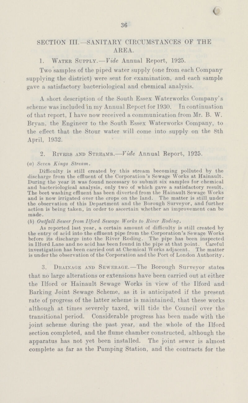 36 SECTION III.—SANITARY CIRCUMSTANCES OF THE AREA. 1. Water Supply.—Vide Annual Report, 1925. Two samples of the piped water supply (one from each Company supplying the district) were sent for examination, and each sample gave a satisfactory bacteriological and chemical analysis. A short description of the South Essex Waterworks Company's scheme was included in my Annual Report for 1930. In continuation of that report, I have now received a communication from Mr. B. W. Bryan, the Engineer to the South Essex Waterworks Company, to the effect that the Stour water will come into supply on the 8th April, 1932. 2. Rivers and Streams.—Vide Annual Report, 1925. (а) Seven Kings Stream. Difficulty is still created by this stream becoming polluted by the discharge from the effluent of the Corporation's Sewage Works at Hainault. During the year it was found necessary to submit six samples for chemical and bacteriological analysis, only two of which gave a satisfactory result. The beet washing effluent has been diverted from the Hainault Sewage Works and is now irrigated over the crops on the land. The matter is still under the observation of this Department and the Borough Surveyor, and further action is being taken, in order to ascertain whether an improvement can be made. (b) Outfall Sewer from Ilford Sewage Works to River Roding. As reported last year, a certain amount of difficulty is still created by the entry of acid into the effluent pipe from the Corporation's Sewage Works before its discharge into the River Roding. The pipe has been inspected in Ilford Lane and no acid has been found in the pipe at that point. Careful investigation has been carried out at Chemical Works adjacent. The matter is under the observation of the Corporation and the Port of London Authority. 3. Drainage and Sewerage.—The Borough Surveyor states that no large alterations or extensions have been carried out at either the Ilford or Hainault Sewage Works in view of the Ilford and Barking Joint Sewage Scheme, as it is anticipated if the present rate of progress of the latter scheme is maintained, that these works although at times severely taxed, will tide the Council over the transitional period. Considerable progress has been made with the joint scheme during the past year, and the whole of the Ilford section completed, and the flume chamber constructed, although the apparatus has not yet been installed. The joint sewer is almost complete as far as the Pumping Station, and the contracts for the