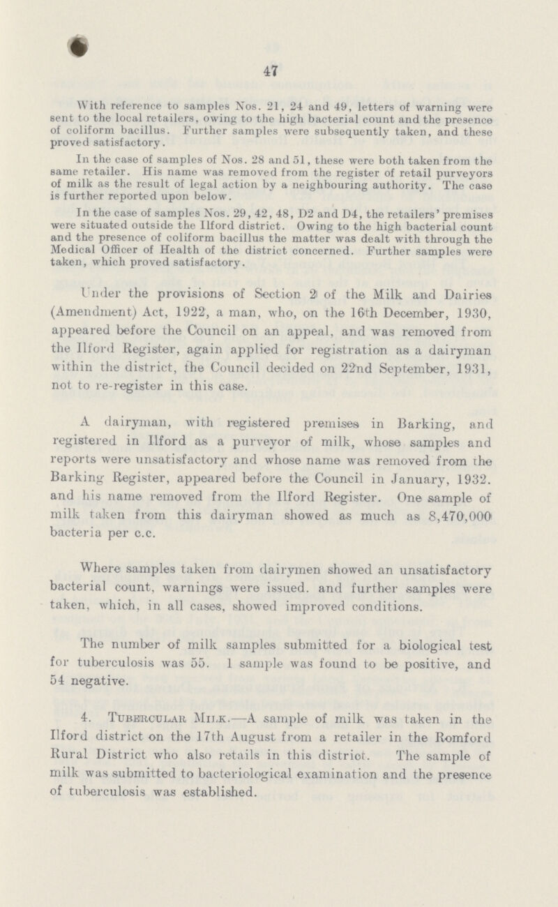 47 With reference to samples Nos. 21, 24 and 49, letters of warning were sent to the local retailers, owing to the high bacterial count and the presence of coliform bacillus. Further samples were subsequently taken, and these proved satisfactory. In the case of samples of Nos. 28 and 51, these were both taken from the same retailer. His name was removed from the register of retail purveyors of milk as the result of legal action by a neighbouring authority. The case is further reported upon below. In the case of samples Nos. 29, 42, 48, D2 and D4, the retailers' premises were situated outside the Ilford district. Owing to the high bacterial count and the presence of coliform bacillus the matter was dealt with through the Medical Officer of Health of the district concerned. Further samples were taken, which proved satisfactory. Under the provisions of Section 2 of the Milk and Dairies (Amendment) Act, 1922, a man, who, on the 16th December, 1930, appeared before the Council on an appeal, and was removed from the Ilford Register, again applied for registration as a dairyman within the district, the Council decided on 22nd September, 1931, not to re-register in this case. A dairyman, with registered premises in Barking, and registered in Ilford as a purveyor of milk, whose samples and reports were unsatisfactory and whose name was removed from the Barking Register, appeared before the Council in January, 1932. and his name removed from the Ilford Register. One sample of milk taken from this dairyman showed as much as 8,470,000 bacteria per c.c. Where samples taken from dairymen showed an unsatisfactory bacterial count, warnings were issued, and further samples were taken, which, in all cases, showed improved conditions. The number of milk samples submitted for a biological test for tuberculosis was 55. 1 sample was found to be positive, and 54 negative. 4. Tubercular Milk.—A sample of milk was taken in the Ilford district on the 17th August from a retailer in the Romford Rural District who also retails in this district. The sample of milk was submitted to bacteriological examination and the presence of tuberculosis was established.