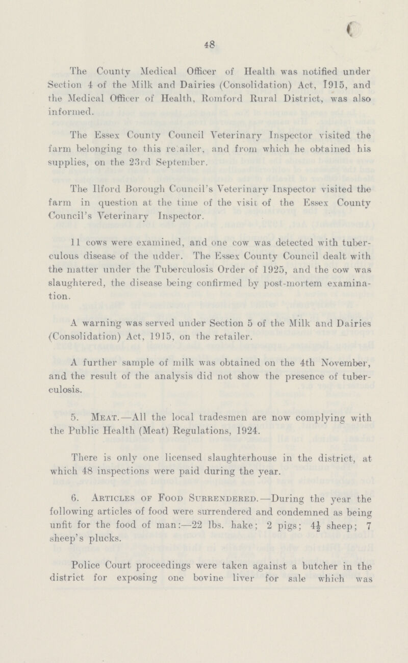 48 The County Medical Officer of Health was notified under Section 4 of the Milk and Dairies (Consolidation) Act, 1915, and rhe Medical Officer of Health, Romford Rural District, was also informed. The Essex County Council Veterinary Inspector visited the farm belonging to this retailer, and from which he obtained his supplies, on the 23rd September. The Ilford Borough Council's Veterinary Inspector visited the farm in question at the time of the visit of the Essex County Council's Veterinary Inspector. 11 cows were examined, and one cow was detected with tuber culous disease of the udder. The Essex County Council dealt with the matter under the Tuberculosis Order of 1925, and the cow was slaughtered, the disease being confirmed by post-mortem examina tion. A warning was served under Section 5 of the Milk and Dairies ^Consolidation) Act, 1915, on the retailer. A further sample of milk was obtained on the 4th November, and the result of the analysis did not show the presence of tuber culosis. 5. Meat.—All the local tradesmen are now complying with the Public Health (Meat) Regulations, 1924. There is only one licensed slaughterhouse in the district, at which 48 inspections were paid during the year. 6. Articles of Food Surrendered.—During the year the following articles of food were surrendered and condemned as being unfit for the food of man:—22 lbs. hake; 2 pigs; 4½ sheep; 7 sheep's plucks. Police Court proceedings were taken against a butcher in the district for exposing one bovine liver for sale which was