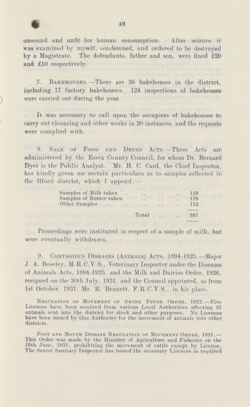 49 unsound and unfit for human consumption. After seizure it was examined by myself, condemned, and ordered to be destroyed by a Magistrate. The defendants, father and son, were fined £20 and £10 respectively. 7. Bakehouses.—There are 36 bakehouses in the district, including 17 factory bakehouses. 124 inspections of bakehouses were carried out during the year. It was necessary to call upon the occupiers of bakehouses to carry out cleansing and other works in 20 instances, and the requests were complied with. 8. Sale of Food and Drugs Acts.—These Acts are administered by the Essex County Council, for whom Dr. Bernard Dyer is the Public Analyst. Mr. H. C. Card, the Chief Inspector, has kindly given me certain particulars as to samples collected in fhe Ilford district, which I append: — Samples of Milk taken 129 Samples of Butter taken 119 Other Samples 113 Total 361 Proceedings were instituted in respect of a sample of milk, but were eventually withdrawn. 9. Contagious Diseases (Animals) Acts, 1894-1925.—Major J. A. Boseley, M. R.C.V.S., Veterinary Inspector under the Diseases of Animals Acts, 1894-1925, and the Milk and Dairies Order, 1926, resigned on the 30th July, 1931, and the Council appointed, as from 1st October, 1931, Mr. R. Bennett, F.R.C.V.S., in his place. Regulation or Movement or Swine Fever Order, 1922.—Five Licences have been received from various Local Authorities affecting 51 animals sent into the district for stock and other purposes. No Licences have been issued by this Authority for the movement of animals into other districts. Foot and Mouth Disease Regulation of Movement Order, 1931.— This Order was made by the Ministry of Agriculture and Fisheries on the 19th June, 1931, prohibiting the movement of cattle except by Licence. The Senior Sanitary Inspector has issued the necessary Licences as required