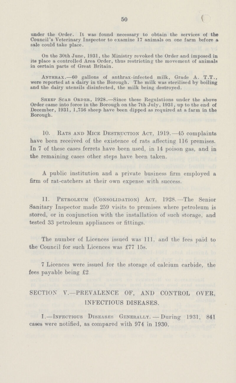 50 under the Order. It was found necessary to obtain the services of the Council's Veterinary Inspector to examine 17 animals on one farm before a sale could take place. On the 30th June, 1931, the Ministry revoked the Order and imposed in its place a controlled Area Order, thus restricting the movement of animals in certain parts of Great Britain. Anthrax.—60 gallons of anthrax-infected milk, Grade A. T.T., were reported at a dairy in the Borough. The milk was sterilised by boiling and the dairy utensils disinfected, the milk being destroyed. Sheep Scab Order, 1928.—Since these Regulations under the above Order came into force in the Borough on the 7th July, 1931, up to the end of December, 1931, 1,756 sheep have been dipped as required at a farm in the Borough. 10. Rats and Mice Destruction Act, 1919.—45 complaints have been received of the existence of rats affecting 116 premises. In 7 of these cases ferrets have been used, in 14 poison gas, and in the remaining cases other steps have been taken. A public institution and a private business firm employed a firm of rat-catchers at their own expense with success. 11. Petroleum (Consolidation) Act, 1928.—The Senior Sanitary Inspector made 259 visits to premises where petroleum is stored, or in conjunction with the installation of such storage, and tested 33 petroleum appliances or fittings. The number of Licences issued was 111, and the fees paid to the Council for such Licences was £77 15s. 7 Licences were issued for the storage of calcium carbide, the fees payable being £2 SECTION V.—PREVALENCE OF, AND CONTROL OVER, INFECTIOUS DISEASES. I.—Infectious Diseases Generally.—During 1931, 841 cases were notified, as compared with 974 in 1930.