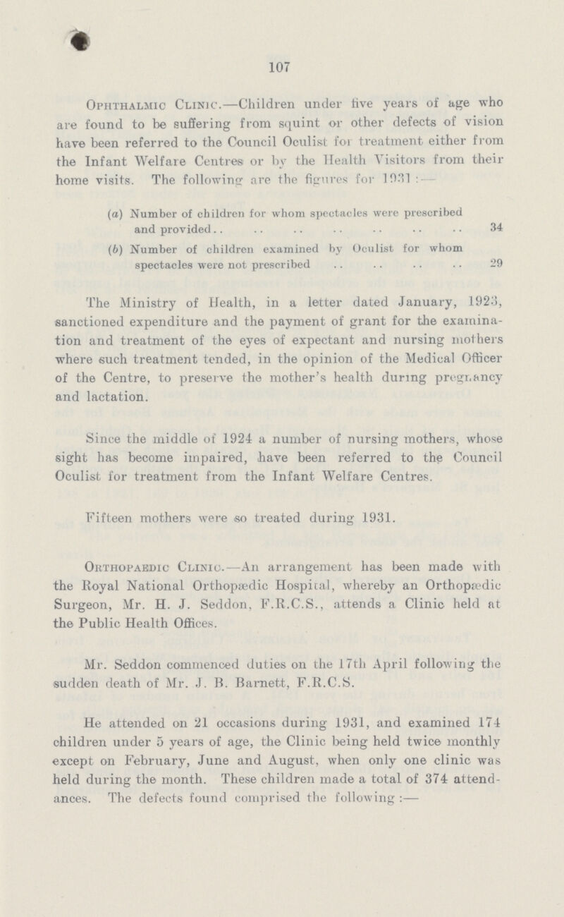 107 Ophthalmic Clinic.— Children under five years of age who are found to be suffering from squint or other defects of vision have been referred to the Council Oculist for treatment either from the Infant Welfare Centres or by the Health Visitors from their home visits. The following are the figures for 1931:- (а) Number of children for whom spectacles were prescribed and provided 34 (b) Number of children examined by Oculist for whom spectacles were not prescribed 29 The Ministry of Health, in a letter dated January, 1923, sanctioned expenditure and the payment of grant for the examina tion and treatment of the eyes of expectant and nursing mothers where such treatment tended, in the opinion of the Medical Officer of the Centre, to preserve the mother's health during pregnancy and lactation. Since the middle of 1924 a number of nursing mothers, whose sight has become impaired, have been referred to the Council Oculist for treatment from the Infant Welfare Centres. Fifteen mothers were .so treated during 1931. Orthopaedic Clinic.—An arrangement has been made with the Royal National Orthopaedic Hospital, whereby an Orthopædic Surgeon, Mr. H. J. Seddon, F.R.C.S., attends a Clinic held at the Public Health Offices. Mr. Seddon commenced duties on the 17th April following the sudden death of Mr. J. B. Barnett, F.R.C.S. He attended on 21 occasions during 1931, and examined 174 children under 5 years of age, the Clinic being held twice monthly except on February, June and August, when only one clinic was held during the month. These children made a total of 374 attend ances. The defects found comprised the following: —