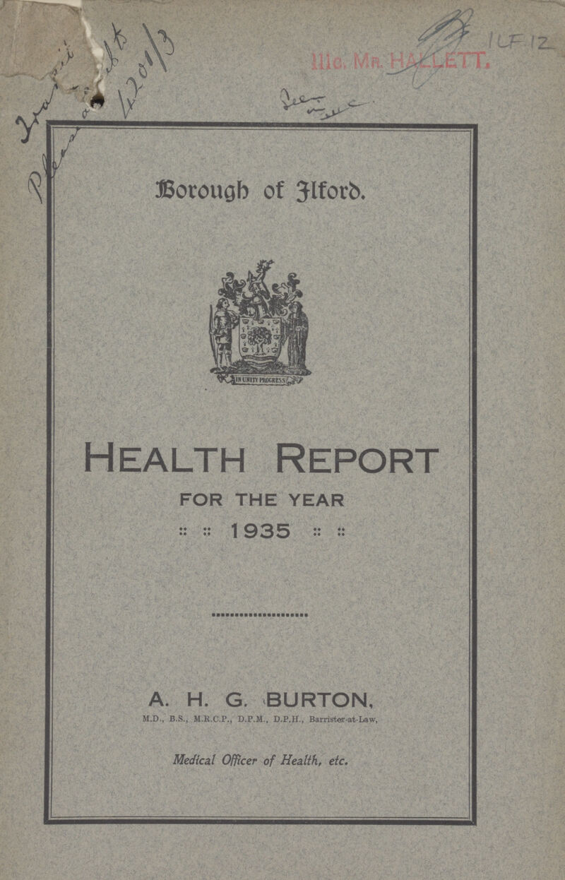 From Pleaseant to 4201/3 ILF 12 Borough of Ilford. Health Report FOR THE YEAR 1935 A. H. G. BURTON, M.D., B.S., M.R.C.P., D.P.M., D.P.H., Barrister-at-Law, Medical Officer of Health, etc.