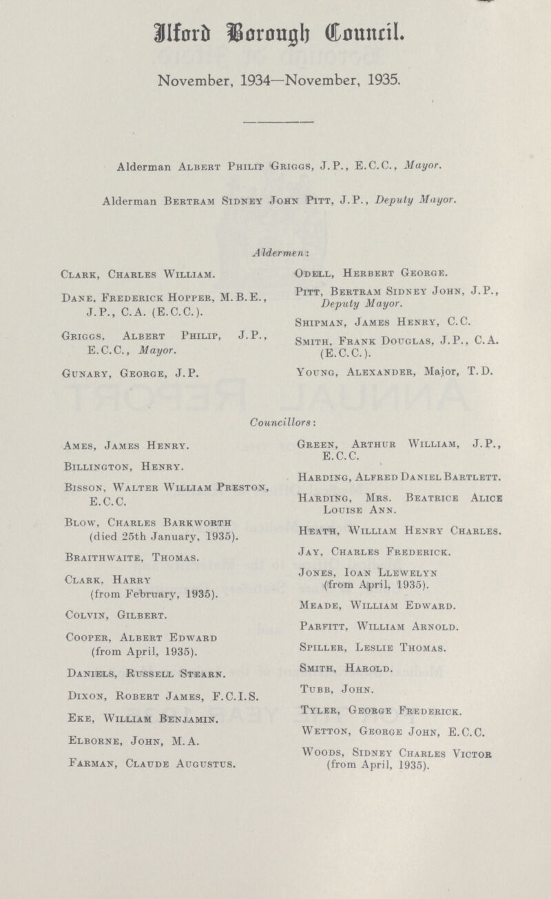 Ilford Borough Council. November, 1934—November, 1935. Alderman Albert Philip Griggs, J.P., E.C.C., Mayor. Alderman Bertram Sidney John Pitt, J.P., Deputy Mayor. AIdermen: Clark, Charles William. Dane, Frederick Hopper, M.B.E., J.P., C.A. (E.C.C.). Griggs, Albert Philip, J. P., E.C.C., Mayor. Gunary, George, J.P. Odell, Herbert George. Pitt, Bertram Sidney' John, J.P., Deputy Mayor. Shipman, James Henry, C. C. Smith, Frank Douglas, J.P., C.A. (E.C.C.). Young, Alexander, Major, T.D. Councillors: Ames, James Henry. Billinoton, Henry. Bisson, Walter William Preston, E.C.C. Blow, Charles Barkworth (died 25th January, 1935). Braithwaite, Thomas. Clark, Harry (from February, 1935). Colvin, Gilbert. Cooper, Albert Edward (from April, 1935). Daniels, Russell Stearn. Dixon, Robert James, F. C. I.S. Eke, William Benjamin. Elborne, John, M. A. Farman, Claude Augustus. Green, Arthur William, J. P., E.C.C. Harding, Alfred Daniel Bartlett. Harding, Mrs. Beatrice Alice Louise Ann. Heath, William Henry Charles. Jay, Charles Frederick. Jones, Ioan Llewelyn (from April. 1935). Meade, William Edward. Parfitt, William Arnold. Spiller, Leslie Thomas. Smith, Harold. Tubb, John. Tyler, George Frederick. Wetton, George John, E.C.C. Woods, Sidney Charles Victor (from April, 1935).