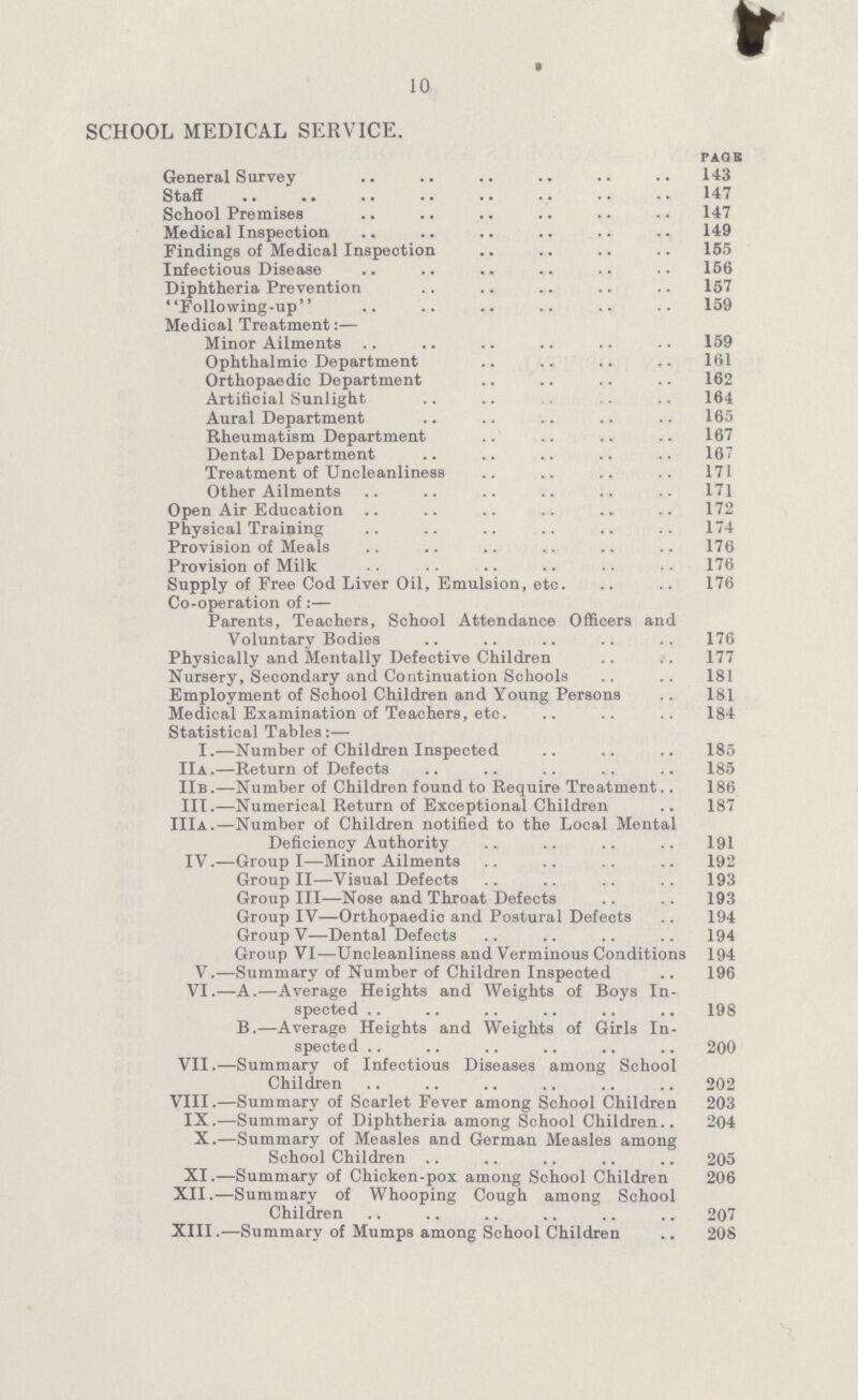 10 SCHOOL MEDICAL SERVICE. page General Survey 143 Staff 147 School Premises 147 Medical Inspection 149 Findings of Medical Inspection 155 Infectious Disease 156 Diphtheria Prevention 157 Following-up 159 Medical Treatment:— Minor Ailments 159 Ophthalmic Department 161 Orthopaedic Department 162 Artificial Sunlight 164 Aural Department 165 Rheumatism Department 167 Dental Department 167 Treatment of Uncleanliness 171 Other Ailments 171 Open Air Education 172 Physical Training 174 Provision of Meals 176 Provision of Milk 176 Supply of Free Cod Liver Oil, Emulsion, etc. 176 Co-operation of:— Parents, Teachers, School Attendance Officers and Voluntary Bodies 176 Physically and Mentally Defective Children 177 Nursery, Secondary and Continuation Schools 181 Employment of School Children and Young Persons 181 Medical Examination of Teachers, etc. 184 Statistical Tables:— I.—Number of Children Inspected 185 IIa.—Return of Defects 185 IIb .—Number of Children found to Require Treatment 186 III.—Numerical Return of Exceptional Children 187 IIIa.—Number of Children notified to the Local Mental Deficiency Authority 191 IV.—Group I—Minor Ailments 192 Group II—Visual Defects 193 Group III—Nose and Throat Defects 193 Group IV—-Orthopaedic and Postural Defects 194 Group V—Dental Defects 194 Group VI—Uncleanliness and Verminous Conditions 194 V.—Summary of Number of Children Inspected 196 VI.—A.—Average Heights and Weights of Boys In spected 198 B.—Average Heights and Weights of Girls In spected 200 VII.—Summary of Infectious Diseases among School Children 202 VIII.—Summary of Scarlet Fever among School Children 203 IX.—Summary of Diphtheria among School Children 204 X.—Summary of Measles and German Measles among School Children 205 XI.—Summary of Chicken-pox among School Children 206 XII.—Summary of Whooping Cough among School Children 207 XIII.—Summary of Mumps among School Children 208