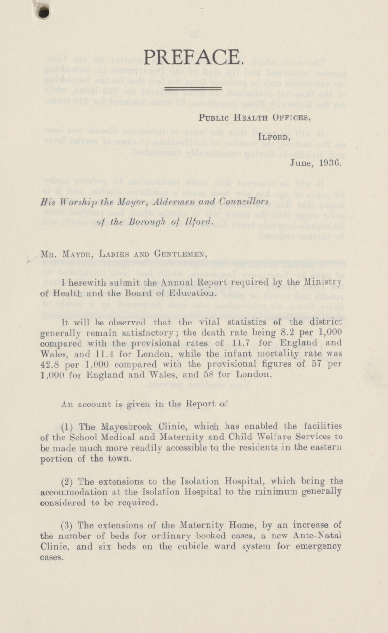 PREFACE. Public Health Offices, Ilford, June, 1936. His Worship the Mayor, Aldermen and Councillors of the Borough of llford. Mr. Mayor, Ladies and Gentlemen, I herewith submit the Annual Report required by the Ministry of Health and the Board of Education. It will be observed that the vital statistics of the district generally remain satisfactory; the death rate being 8.2 per 1,000 compared with the provisional rates of 11.7 for England and Wales, and 11.4 for London, while the infant mortality rate was 42.8 per 1,000 Compared with the provisional figures of 57 per 1,000 for England and Wales, and 58 for London. An account is given in the Report of (1) The Mayesbrook Clinic, which has enabled the facilities of the School Medical and Maternity and Child Welfare Services to be made much more readily accessible to the residents in the eastern portion of the town. (2) The extensions to the Isolation Hospital, which bring the accommodation at the Isolation Hospital to the minimum generally considered to be required. (3) The extensions of the Maternity Home, by an increase of the number of beds for ordinary booked cases, a new Ante-Natal Clinic, and six beds on the cubicle ward system for emergency cases.