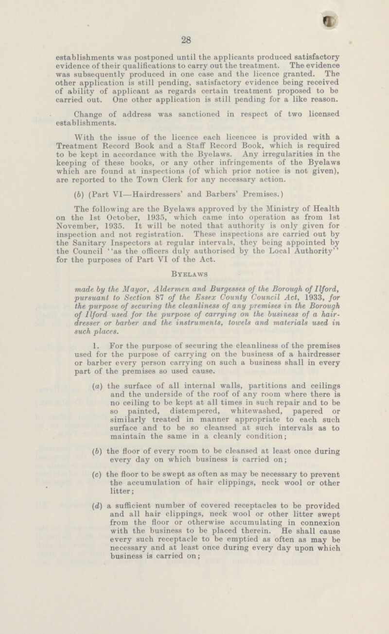 28 establishments was postponed until the applicants produced satisfactory evidence of their qualifications to carry out the treatment. The evidence was subsequently produced in one case and the licence granted. The other application is still pending, satisfactory evidence being received of ability of applicant as regards certain treatment proposed to be carried out. One other application is still pending for a like reason. Change of address was sanctioned in respect of two licensed establishments. With the issue of the licence each licencee is provided with a Treatment Record Book and a Staff Record Book, which is required to be kept in accordance with the Byelaws. Any irregularities in the keeping of these books, or any other infringements of the Byelaws which are found at inspections (of which prior notice is not given), are reported to the Town Clerk for any necessary action. (b) (Part VI—Hairdressers' and Barbers' Premises.) The following are the Byelaws approved by the Ministry of Health on the 1st October, 1935, which came into operation as from 1st November, 1935. It will be noted that authority is only given for inspection and not registration. These inspections are carried out by the Sanitary Inspectors at regular intervals, they being appointed by the Council as the officers duly authorised by the Local Authority for the purposes of Part VI of the Act. Byelaws made by the Mayor, Aldermen and Burgesses of the Borough of I If or d, pursuant to Section 87 of the Essex County Council Act, 1933, for the purpose of securing the cleanliness of any premises in the Borough of I If or d used for the purpose of carrying on the business of a hair dresser or barber and the instruments, towels and materials used in such places. 1. For the purpose of securing the cleanliness of the premises used for the purpose of carrying on the business of a hairdresser or barber every person carrying on such a business shall in every part of the premises so used cause. (a) the surface of all internal walls, partitions and ceilings and the underside of the roof of any room where there is no ceiling to be kept at all times in such repair and to be so painted, distempered, whitewashed, papered or similarly treated in manner appropriate to each such surface and to be so cleansed at such intervals as to maintain the same in a cleanly condition; (b) the floor of every room to be cleansed at least once during every day on which business is carried on; (c) the floor to be swept as often as may be necessary to prevent the accumulation of hair clippings, neck wool or other litter; (d) a sufficient number of covered receptacles to be provided and all hair clippings, neck wool or other litter swept from the floor or otherwise accumulating in connexion with the business to be placed therein. He shall cause every such receptacle to be emptied as often as may be necessary and at least once during every day upon which business is carried on;