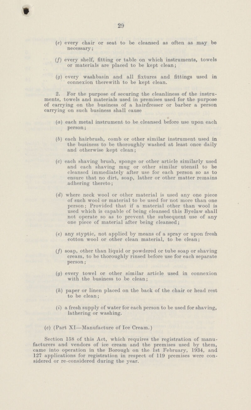 29 (e) every chair or seat to be cleansed as often as may be necessary; (/) every shelf, fitting or table on which instruments, towels or materials are placed to be kept clean; (g) every washbasin and all fixtures and fittings used in connexion therewith to be kept clean. 2. For the purpose of securing the cleanliness of the instru ments, towels and materials used in premises used for the purpose of carrying on the business of a hairdresser or barber a person carrying on such business shall cause (a) each metal instrument to be cleansed before use upon each person; (b) each hairbrush, comb or other similar instrument used in the business to be thoroughly washed at least once daily and otherwise kept clean; (c) each shaving brush, sponge or other article similarly used and each shaving mug or other similar utensil to be cleansed immediately after use for each person so as to ensure that no dirt, soap, lather or other matter remains adhering thereto; (d) where neck wool or other material is used any one piece of such wool or material to be used for not more than one person; Provided that if a material other than wool is used which is capable of being cleansed this Byelaw shall not operate so as to prevent the subsequent use of any one piece of material after being cleansed; (e) any styptic, not applied by means of a spray or upon fresh cotton wool or other clean material, to be clean; (/) soap, other than liquid or powdered or tube soap or shaving cream, to be thoroughly rinsed before use for each separate person; (g) every towel or other similar article used in connexion with the business to be clean; (h) paper or linen placed on the back of the chair or head rest to be clean; (i) a fresh supply of water for each person to be used for shaving, lathering or washing. (c) (Part XI—Manufacture of Ice Cream.) Section 158 of this Act, which requires the registration of manu facturers and vendors of ice cream and the premises used by them, came into operation in the Borough on the 1st February, 1934, and 127 applications for registration in respect of 119 premises were con sidered or re-considered during the year.