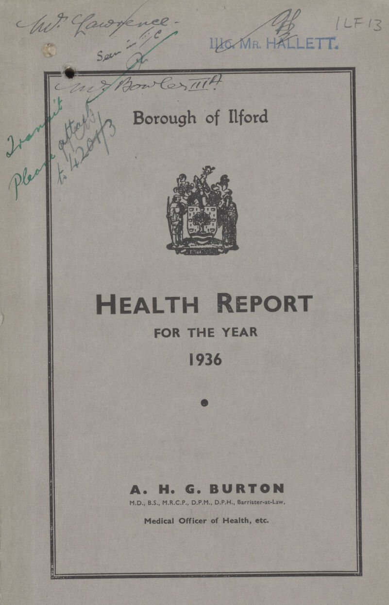 ILF 13 IIIo. Mr. HALLETT. Borough of Ilford Health Report FOR THE YEAR 1936 A. H. G. BURTON M.D., B.S., M.R.C.P., D.P.M., D.P.H., Barriscer-at-Law, Medical Officer of Health, etc.