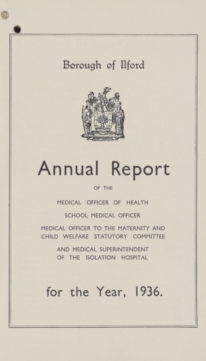 Borough of Ilford Annual Report OF THE MEDICAL OFFICER OF HEALTH SCHOOL MEDICAL OFFICER MEDICAL OFFICER TO THE MATERNITY AND CHILD WELFARE STATUTORY COMMITTEE AND MEDICAL SUPERINTENDENT OF THE ISOLATION HOSPITAL for the Year, 1936.