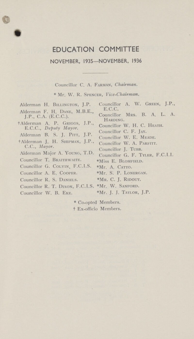 EDUCATION COMMITTEE NOVEMBER, 1935—NOVEMBER, 1936 Councillor C. A. Farman, Chairman. * Mr. W. R. Spencer, Vice-Chairman. Alderman H. Billington, J.P. Alderman F. H. Dane, M.B.E., J.P., C.A. (E.C.C.). †Alderman A. P. Griggs, J.P., E.C.C., Deputy Mayor. Alderman B. S. J. Pitt, J.P. †Alderman J. H. Shipman, J.P. C.C., Mayor. Alderman Major A. Young, T.D. Councillor T. Braithwaite. Councillor G. Colvin, F.C.I.S. Councillor A. E. Cooper. Councillor R. S. Daniels. Councillor R. T. Dixon, F.C.I.S. Councillor W. B. Eke. Councillor A. W. Green, J.P. E.C.C. Councillor Mrs. B. A. L. A Harding. Councillor W. H. C. Heath. Councillor C. F. Jay. Councillor W. E. Meade. Councillor W. A. Parfitt. Councillor J. Tubb. Councillor G. F. Tyler, F.C.I.I. *Miss E. Blomfield. *Mr. A. Catto. *Mr. S. P. Lonergan. *Mr. C. J. Ridout. *Mr. W. Sanford. *Mr. J. J. Taylor, J.P. * Co-opted Members. + Ex-officio Members.