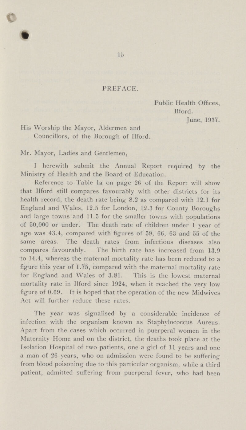 15 PREFACE. Public Health Offices, Ilford. June, 1937. His Worship the Mayor, Aldermen and Councillors, of the Borough of Ilford. Mr. Mayor, Ladies and Gentlemen, I herewith submit the Annual Report required by the Ministry of Health and the Board of Education. Reference to Table la on page 26 of the Report will show that Ilford still compares favourably with other districts for its health record, the death rate being 8.2 as compared with 12.1 for England and Wales, 12.5 for London, 12.3 for County Boroughs and large towns and 11.5 for the smaller towns with populations of 50,000 or under. The death rate of children under 1 year of age was 43.4, compared with figures of 59, 66, 63 and 55 of the same areas. The death rates from infectious diseases also compares favourably. The birth rate has increased from 13.9 to 14.4, whereas the maternal mortality rate has been reduced to a figure this year of 1.75, compared with the maternal mortality rate for England and Wales of 3.81. This is the lowest maternal mortality rate in Ilford since 1924, when it reached the very low figure of 0.69. It is hoped that the operation of the new Midwives Act will further reduce these rates. The year was signalised by a considerable incidence of infection with the organism known as Staphylococcus Aureus. Apart from the cases which occurred in puerperal women in the Maternity Home and on the district, the deaths took place at the Isolation Hospital of two patients, one a girl of 11 years and one a man of 26 years, who on admission were found to be suffering from blood poisoning due to this particular organism, while a third patient, admitted suffering from puerperal fever, who had been