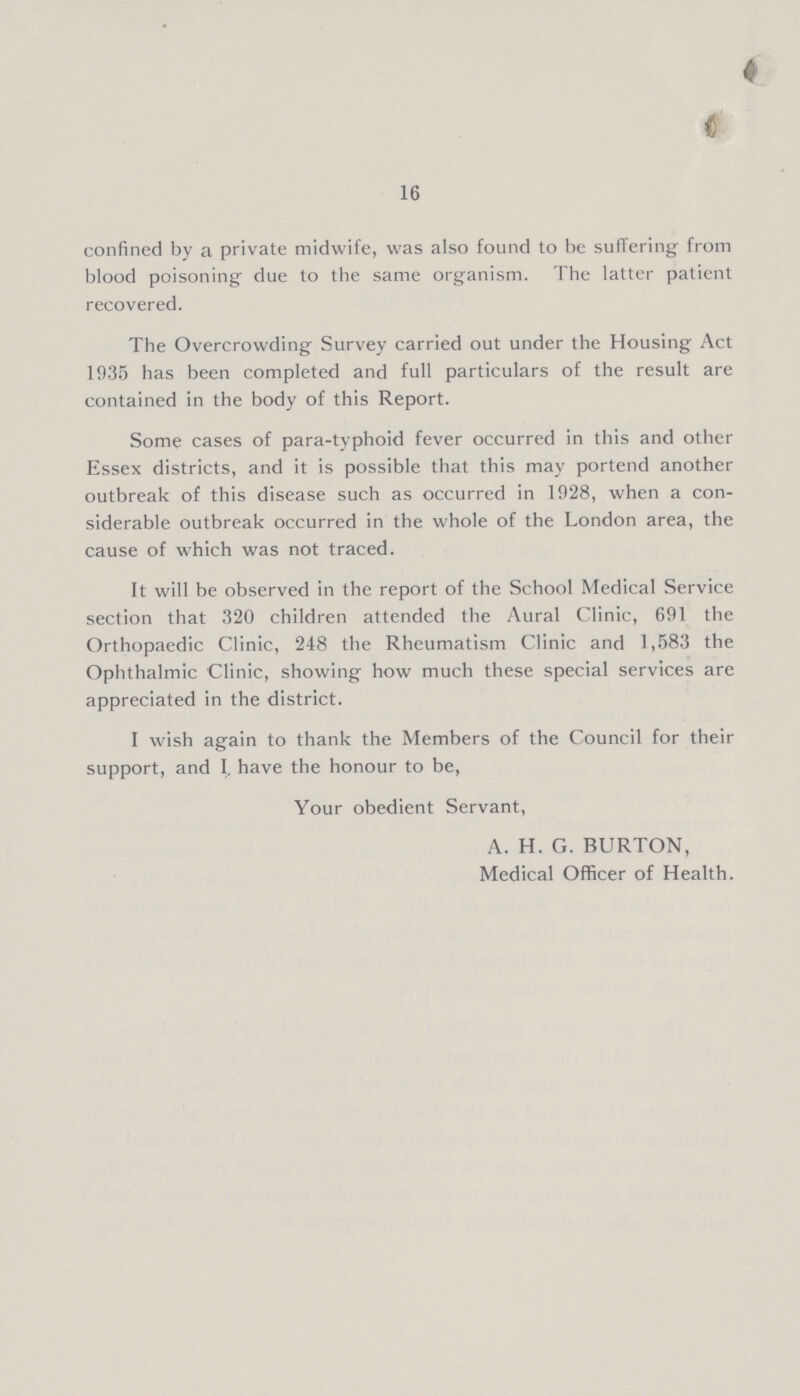 16 confined by a private midwife, was also found to be suffering from blood poisoning due to the same organism. The latter patient recovered. The Overcrowding Survey carried out under the Housing Act 1935 has been completed and full particulars of the result are contained in the body of this Report. Some cases of para-typhoid fever occurred in this and other Essex districts, and it is possible that this may portend another outbreak of this disease such as occurred in 1928, when a con siderable outbreak occurred in the whole of the London area, the cause of which was not traced. It will be observed in the report of the School Medical Service section that 320 children attended the Aural Clinic, 691 the Orthopaedic Clinic, 248 the Rheumatism Clinic and 1,583 the Ophthalmic Clinic, showing how much these special services are appreciated in the district. I wish again to thank the Members of the Council for their support, and I. have the honour to be, Your obedient Servant, A. H. G. BURTON, Medical Officer of Health.