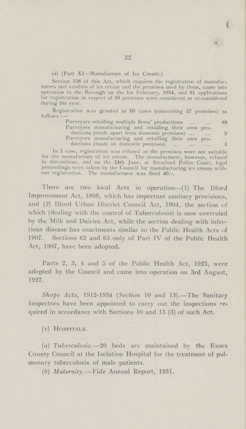 ( 32 (d) (Part XI—Manufacture of Ice Cream.) Section 158 of this Act, which requires the registration of manufac turers and vendors of ice cream and the premises used by them, came into operation in the Borough on the 1st February, 1934, and 61 applications for registration in respect of 58 premises were considered or re-considered during the year. Registration was granted in 60 cases (concerning 57 premises) follows :— as Purveyors retailing multiple firms' productions 48 Purveyors manufacturing and retailing their own pro ductions (made apart from domestic premises) 9 Purveyors manufacturing and retailing their own pro ductions (made on domestic premises) 3 In 1 case, registration was refused as the premises were not suitable for the manufacture of ice cream. The manufacturer, however, refused to discontinue, and on the 24th June, at Stratford Police Court, legal proceedings were taken by the Council for manufacturing ice cream with out registration. The manufacturer was fined 40/-. There are two local Acts in operation—(1) The Ilford Improvement Act, 1898, which has important sanitary provisions, and (2) Ilford Urban District Council Act, 1904, the section of which (dealing- with the control of Tuberculosis) is now overruled by the Milk and Dairies Act, while the section dealing with infec tious disease has enactments similar to the Public Health Acts of 1907. Sections 62 and 63 only of Part IV of the Public Health Act, 1907, have been adopted. Parts 2, 3, 4 and 5 of the Public Health Act, 1925, were adopted by the Council and came into operation on 3rd August, 1927. Shops Acts, 1912-1934 (Section 10 and 13).—The Sanitary Inspectors have been appointed to carry out the inspections re quired in accordance with Sections 10 and 13 (3) of such Act. (v) Hospitals. (a) Tuberculosis. —20 beds are maintained by the Essex County Council at the Isolation Hospital for the treatment of pul monary tuberculosis of male patients. (b) Maternity.—Vide Annual Report, 1931.