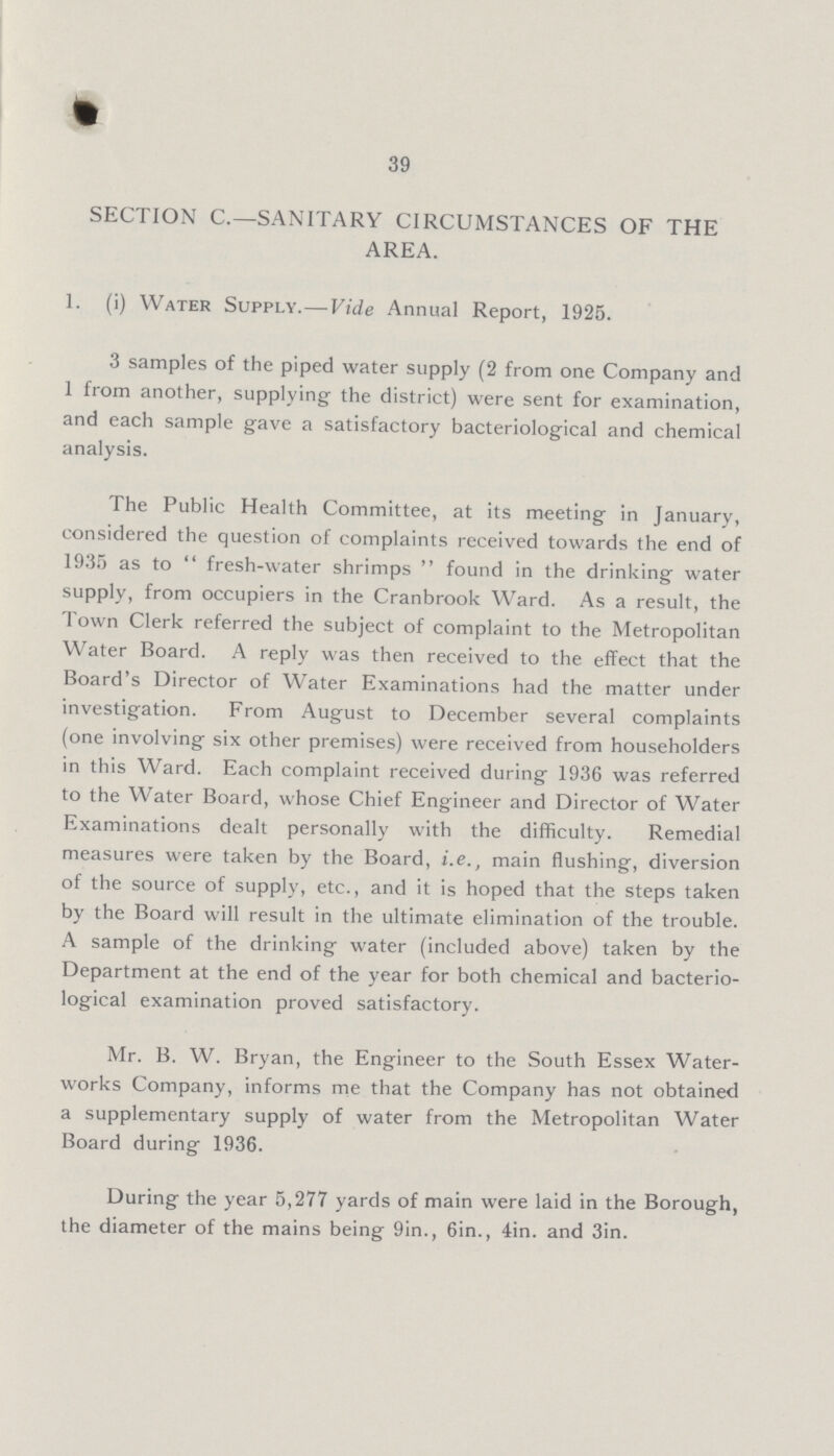 39 SECTION C.—SANITARY CIRCUMSTANCES OF THE AREA. 1. (i) Water Supply.—Vide Annual Report, 1925. 3 samples of the piped water supply (2 from one Company and 1 from another, supplying the district) were sent for examination, and each sample gave a satisfactory bacteriological and chemical analysis. The Public Health Committee, at its meeting in January, considered the question of complaints received towards the end of 1935 as to fresh-water shrimps found in the drinking water supply, from occupiers in the Cranbrook Ward. As a result, the Town Clerk referred the subject of complaint to the Metropolitan Water Board. A reply was then received to the effect that the Board's Director of Water Examinations had the matter under investigation. From August to December several complaints (one involving six other premises) were received from householders in this Ward. Each complaint received during 1936 was referred to the Water Board, whose Chief Engineer and Director of Water Examinations dealt personally with the difficulty. Remedial measures were taken by the Board, i.e., main flushing, diversion of the source of supply, etc., and it is hoped that the steps taken by the Board will result in the ultimate elimination of the trouble. A sample of the drinking water (included above) taken by the Department at the end of the year for both chemical and bacterio logical examination proved satisfactory. Mr. B. W. Bryan, the Engineer to the South Essex Water works Company, informs me that the Company has not obtained a supplementary supply of water from the Metropolitan Water Board during 1936. During the year 5,277 yards of main were laid in the Borough, the diameter of the mains being 9in., 6in., 4in. and 3in.