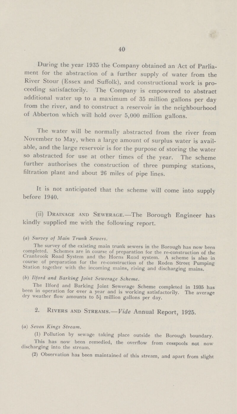 40 During the year 1935 the Company obtained an Act of Parlia ment for the abstraction of a further supply of water from the River Stour (Essex and Suffolk), and constructional work is pro ceeding satisfactorily. The Company is empowered to abstract additional water up to a maximum of 35 million gallons per day from the river, and to construct a reservoir in the neighbourhood of Abberton which will hold over 5,000 million gallons. The water will be normally abstracted from the river from November to May, when a large amount of surplus water is avail able, and the large reservoir is for the purpose of storing the water so abstracted for use at other times of the year. The scheme further authorises the construction of three pumping stations, filtration plant and about 26 miles of pipe lines. It is not anticipated that the scheme will come into supply before 1940. (ii) Drainage and Sewerage.—The Borough Engineer has kindly supplied me with the following report. (a) Survey of Main Trunk Sewers. The survey of the existing main trunk sewers in the Borough has now been completed. Schemes are in course of preparation for the re-construction of the Cranbrook Road System and the Horns Road system. A scheme is also in course of preparation for the re-construction of the Roden Street Pumping Station together with the incoming mains, rising and discharging mains. (b) Ilford and Barking Joint Sewerage Scheme. The Ilford and Barking Joint Sewerage Scheme completed in 1935 has been in operation for over a year and is working satisfactorily. The average dry weather flow amounts to 5½ million gallons per day. 2. Rivers and Streams.—Vide Annual Report, 1925. (a) Seven Kings Stream. (1) Pollution by sewage taking place outside the Borough boundary. This has now been remedied, the overflow from cesspools not now discharging into the stream. (2) Observation has been maintained of this stream, and apart from slight