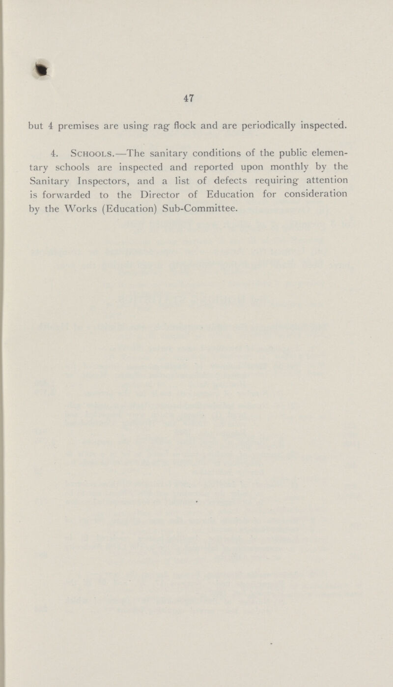 47 but 4 premises are using rag flock and are periodically inspected. 4. Schools.—The sanitary conditions of the public elemen tary schools are inspected and reported upon monthly by the Sanitary Inspectors, and a list of defects requiring- attention is forwarded to the Director of Education for consideration by the Works (Education) Sub-Committee.