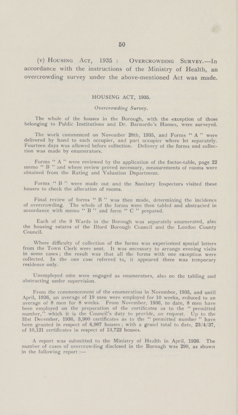 50 (v) Housing Act, 1935: Overcrowding Survey.—In accordance with the instructions of the Ministry of Health, an overcrowding survey under the above-mentioned Act was made. HOUSING ACT, 1935. Overcrowding Survey. The whole of the houses in the Borough, with the exception of those belonging to Public Institutions and Dr. Barnardo's Homes, were surveyed. The work commenced on November 28th, 1935, and Forms “A” were delivered by hand to each occupier, and part occupier where let separately. Fourteen days was allowed before collection. Delivery of the forms and collec tion was made by enumerators. Forms “A” were reviewed by the application of the factor-table, page 22 memo “B” and where review proved necessary, measurements of rooms were obtained from the Rating and Valuation Department. Forms “B” were made out and the Sanitary Inspectors visited these houses to check the allocation of rooms. Final review of forms “B” was then made, determining the incidence of overcrowding. The whole of the forms were then tabled and abstracted in accordance with memo “B” and form “C” prepared. Each of the 9 Wards in the Borough was separately enumerated, also the housing estates of the Ilford Borough Council and the London County Council. Where difficulty of collection of the forms was experienced special letters from the Town Clerk were sent. It was necessary to arrange evening visits in some cases; the result was that all the forms with one exception were collected. In the one case referred to, it appeared there was temporary residence only. Unemployed men were engaged as enumerators, also on the tabling and abstracting under supervision. From the commencement of the enumeration in November, 1935, and until April, 1936, an average of 19 men were employed for 10 weeks, reduced to an average of 8 men for 8 weeks. From November, 1936, to date, 8 men have been employed on the preparation of the certificates as to the “permitted number, which it is the Council's duty to provide, on request. Up to the 31st December, 1936, 3,900 certificates as to the “permitted number” have been granted in respect of 6,987 houses; with a grand total to date, 23/4/37, of 10,121 certificates in respect of 13,722 houses. A report was submitted to the Ministry of Health in April, 1936. The number of cases of overcrowding disclosed in the Borough was 290, as shown in the following report:—