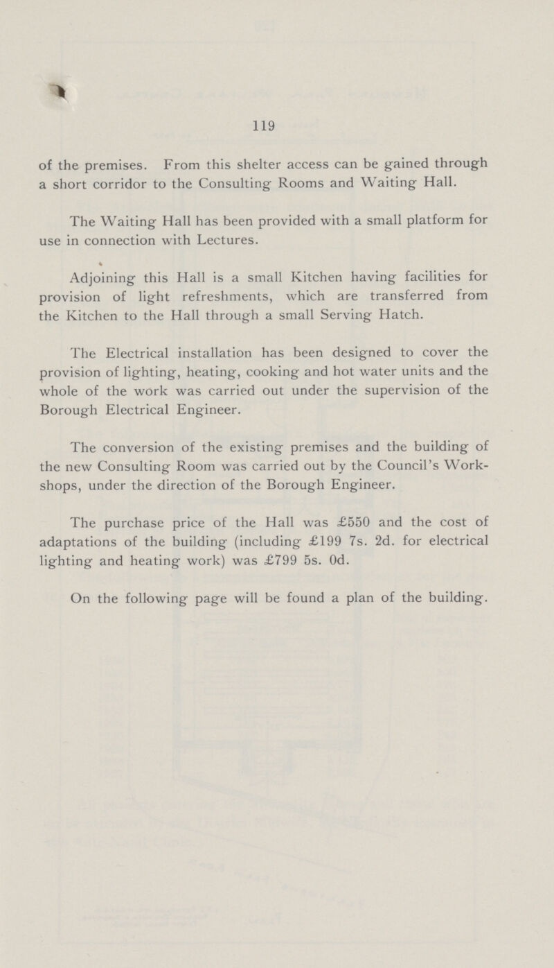 119 of the premises. From this shelter access can be gained through a short corridor to the Consulting Rooms and Waiting Hall. The Waiting Hall has been provided with a small platform for use in connection with Lectures. Adjoining this Hall is a small Kitchen having facilities for provision of light refreshments, which are transferred from the Kitchen to the Hall through a small Serving Hatch. The Electrical installation has been designed to cover the provision of lighting, heating, cooking and hot water units and the whole of the work was carried out under the supervision of the Borough Electrical Engineer. The conversion of the existing premises and the building of the new Consulting Room was carried out by the Council's Work shops, under the direction of the Borough Engineer. The purchase price of the Hall was £550 and the cost of adaptations of the building (including £199 7s. 2d. for electrical lighting and heating work) was £799 5s. 0d. On the following page will be found a plan of the building.