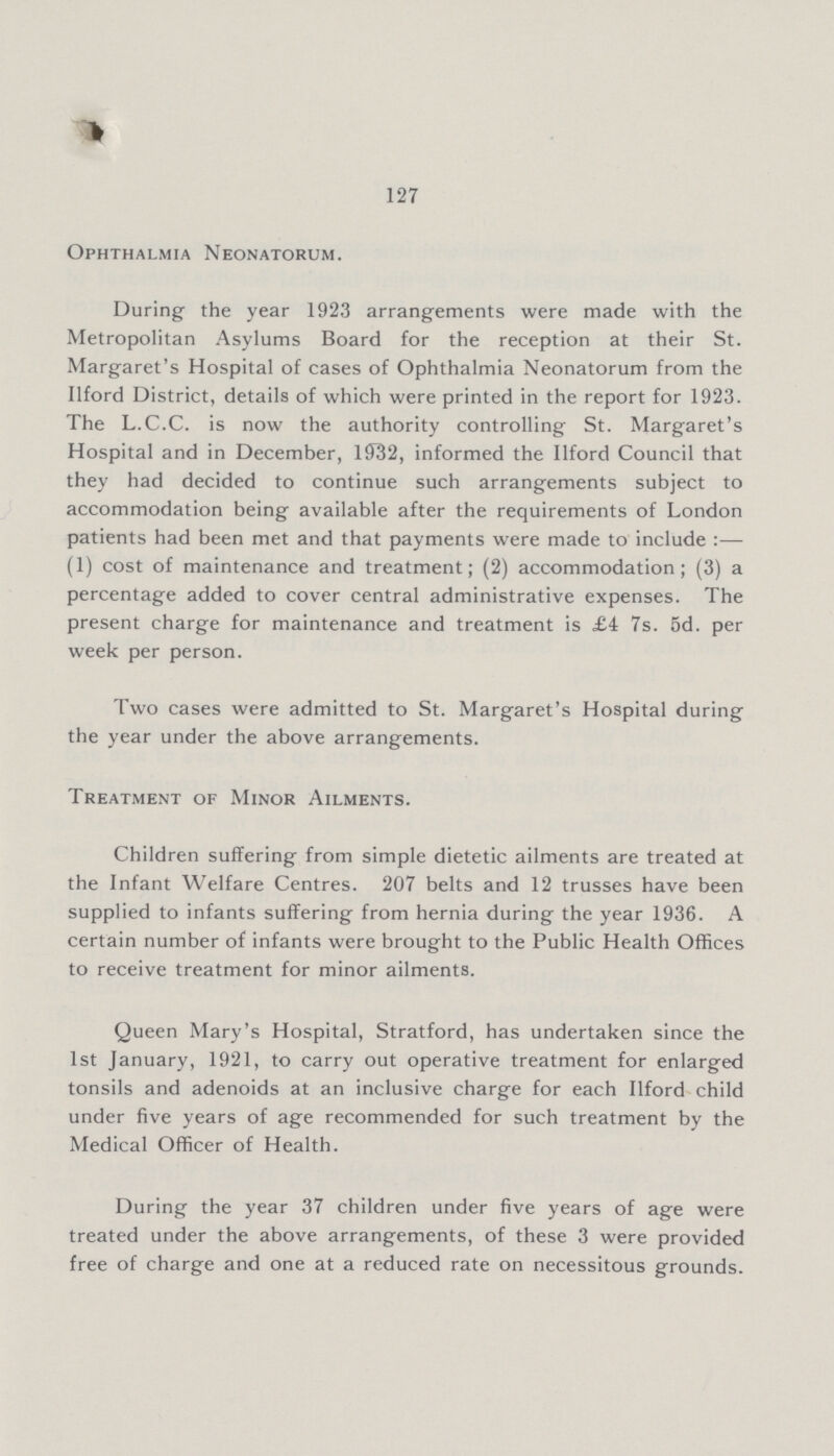 127 Ophthalmia Neonatorum. During the year 1923 arrangements were made with the Metropolitan Asylums Board for the reception at their St. Margaret's Hospital of cases of Ophthalmia Neonatorum from the Ilford District, details of which were printed in the report for 1923. The L.C.C. is now the authority controlling St. Margaret's Hospital and in December, 1932, informed the Ilford Council that they had decided to continue such arrangements subject to accommodation being available after the requirements of London patients had been met and that payments were made to include :— (1) cost of maintenance and treatment; (2) accommodation; (3) a percentage added to cover central administrative expenses. The present charge for maintenance and treatment is £4 7s. 5d. per week per person. Two cases were admitted to St. Margaret's Hospital during the year under the above arrangements. Treatment of Minor Ailments. Children suffering from simple dietetic ailments are treated at the Infant Welfare Centres. 207 belts and 12 trusses have been supplied to infants suffering from hernia during the year 1936. A certain number of infants were brought to the Public Health Offices to receive treatment for minor ailments. Queen Mary's Hospital, Stratford, has undertaken since the 1st January, 1921, to carry out operative treatment for enlarged tonsils and adenoids at an inclusive charge for each Ilford child under five years of age recommended for such treatment by the Medical Officer of Health. During the year 37 children under five years of age were treated under the above arrangements, of these 3 were provided free of charge and one at a reduced rate on necessitous grounds.