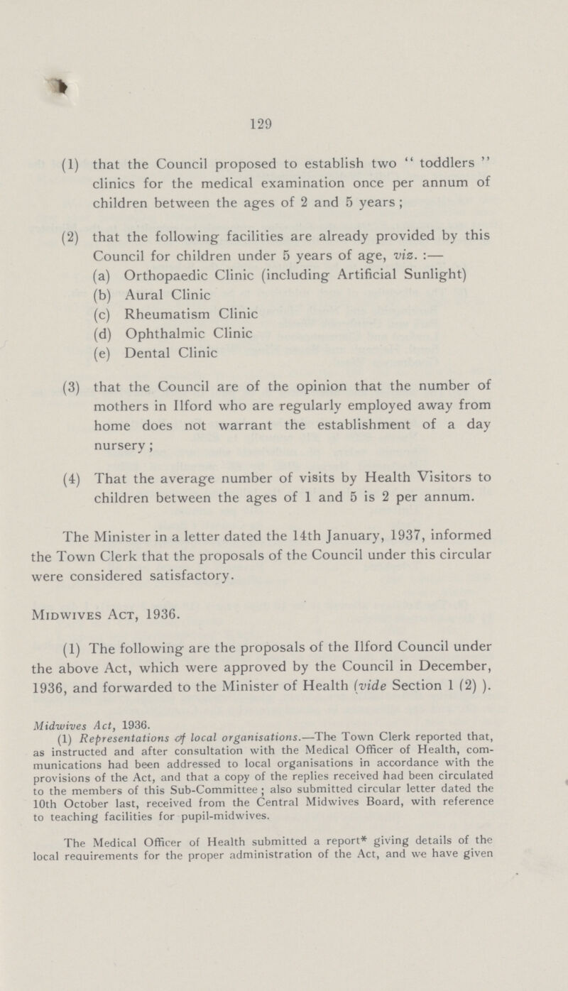 129 (1) that the Council proposed to establish two  toddlers  clinics for the medical examination once per annum of children between the ages of 2 and 5 years ; (2) that the following facilities are already provided by this Council for children under 5 years of age, viz. :— (a) Orthopaedic Clinic (including Artificial Sunlight) (b) Aural Clinic (c) Rheumatism Clinic (d) Ophthalmic Clinic (e) Dental Clinic (3) that the Council are of the opinion that the number of mothers in Ilford who are regularly employed away from home does not warrant the establishment of a day nursery; (4) That the average number of visits by Health Visitors to children between the ages of 1 and 5 is 2 per annum. The Minister in a letter dated the 14th January, 1937, informed the Town Clerk that the proposals of the Council under this circular were considered satisfactory. Midwives Act, 1936. (1) The following are the proposals of the Ilford Council under the above Act, which were approved by the Council in December, 1936, and forwarded to the Minister of Health (vide Section 1 (2) ). Midwives Act, 1936. (1) Representations of local organisations.—The Town Clerk reported that, as instructed and after consultation with the Medical Officer of Health, com munications had been addressed to local organisations in accordance with the provisions of the Act, and that a copy of the replies received had been circulated to the members of this Sub-Committee ; also submitted circular letter dated the 10th October last, received from the Central Midwives Board, with reference to teaching facilities for pupil-midwives. The Medical Officer of Health submitted a report* giving details of the local requirements for the proper administration of the Act, and we have given