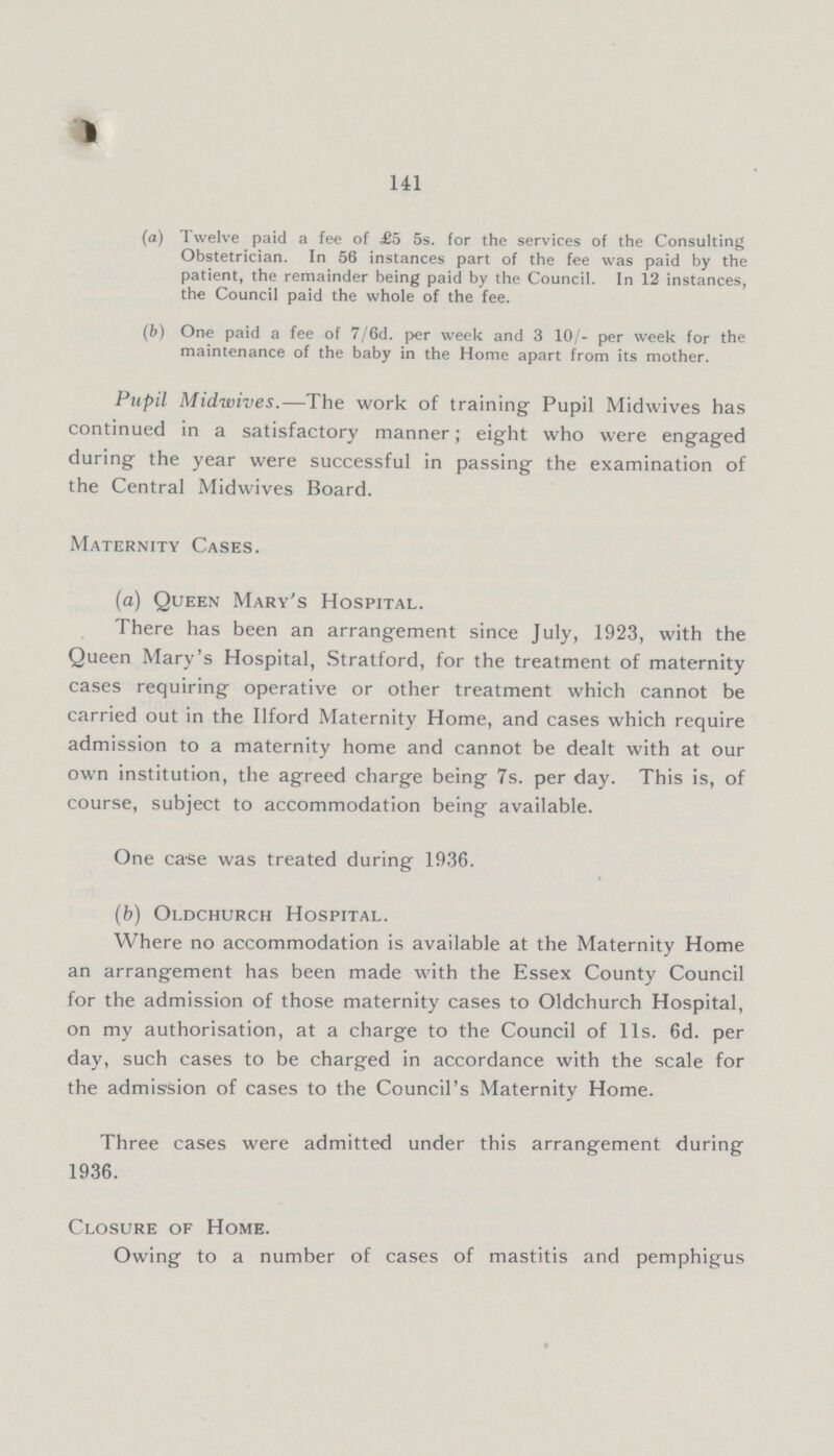 141 (a) Twelve paid a fee of £5 5s. for the services of the Consulting Obstetrician. In 56 instances part of the fee was paid by the patient, the remainder being paid by the Council. In 12 instances, the Council paid the whole of the fee. (b) One paid a fee of 7/6d. per week and 3 10/- per week for the maintenance of the baby in the Home apart from its mother. Pupil Midwives.—The work of training Pupil Midwives has continued in a satisfactory manner; eight who were engaged during the year were successful in passing the examination of the Central Midwives Board. Maternity Cases. (a) Queen Mary's Hospital. There has been an arrangement since July, 1923, with the Queen Mary's Hospital, Stratford, for the treatment of maternity cases requiring operative or other treatment which cannot be carried out in the Ilford Maternity Home, and cases which require admission to a maternity home and cannot be dealt with at our own institution, the agreed charge being 7s. per day. This is, of course, subject to accommodation being available. One case was treated during 1936. (b) Oldchurch Hospital. Where no accommodation is available at the Maternity Home an arrangement has been made with the Essex County Council for the admission of those maternity cases to Oldchurch Hospital, on my authorisation, at a charge to the Council of lis. 6d. per day, such cases to be charged in accordance with the scale for the admission of cases to the Council's Maternity Home. Three cases were admitted under this arrangement during 1936. Closure of Home. Owing to a number of cases of mastitis and pemphigus