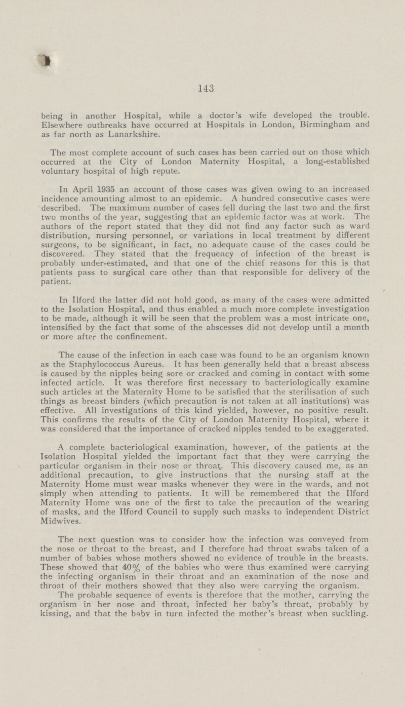 143 being in another Hospital, while a doctor's wife developed the trouble. Elsewhere outbreaks have occurred at Hospitals in London, Birmingham and as far north as Lanarkshire. The most complete account of such cases has been carried out on those which occurred at the City of London Maternity Hospital, a long-established voluntary hospital of high repute. In April 1935 an account of those cases was given owing to an increased incidence amounting almost to an epidemic. A hundred consecutive cases were described. The maximum number of cases fell during the last two and the first two months of the year, suggesting that an epidemic .factor was at work. The authors of the report stated that they did not find any factor such as ward distribution, nursing personnel, or variations in local treatment by different surgeons, to be significant, in fact, no adequate cause of the cases could be discovered. They stated that the frequency of infection of the breast is probably under-estimated, and that one of the chief reasons for this is that patients pass to surgical care other than that responsible for delivery of the patient. In Ilford the latter did not hold good, as many of the cases were admitted to the Isolation Hospital, and thus enabled a much more complete investigation to be made, although it will be seen that the problem was a most intricate one, intensified by the fact that some of the abscesses did not develop until a month or more after the confinement. The cause of the infection in each case was found to be an organism known as the Staphylococcus Aureus. It has been generally held that a breast abscess is caused by the nipples being sore or cracked and coming in contact with some infected article. It was therefore first necessary to bacteriologically examine such articles at the Maternity Home to be satisfied that the sterilisation of such things as breast binders (which precaution is not taken at all institutions) was effective. All investigations of this kind yielded, however, no positive result. This confirms the results of the City of London Maternity Hospital, where it was considered that the importance of cracked nipples tended to be exaggerated. A complete bacteriological examination, however, of the patients at the Isolation Hospital yielded the important fact that they were carrying the particular organism in their nose or throa^. This discovery caused me, as an additional precaution, to give instructions that the nursing staff at the Maternity Home must wear masks whenever they were in the wards, and not simply when attending to patients. It will be remembered that the Ilford Maternity Home was one of the first to take the precaution of the wearing of masks, and the Ilford Council to supply such masks to independent District Midwives. The next question was to consider how the infection was conveyed from the nose or throat to the breast, and I therefore had throat swabs taken of a number of babies whose mothers showed no evidence of trouble in the breasts. These showed that 40% of the babies who were thus examined were carrying the infecting organism in their throat and an examination of the nose and throat of their mothers showed that they also were carrying the organism. The probable sequence of events is therefore that the mother, carrying the organism in her nose and throat, infected her baby's throat, probably by kissing, and that the baby in turn infected the mother's breast when suckling.