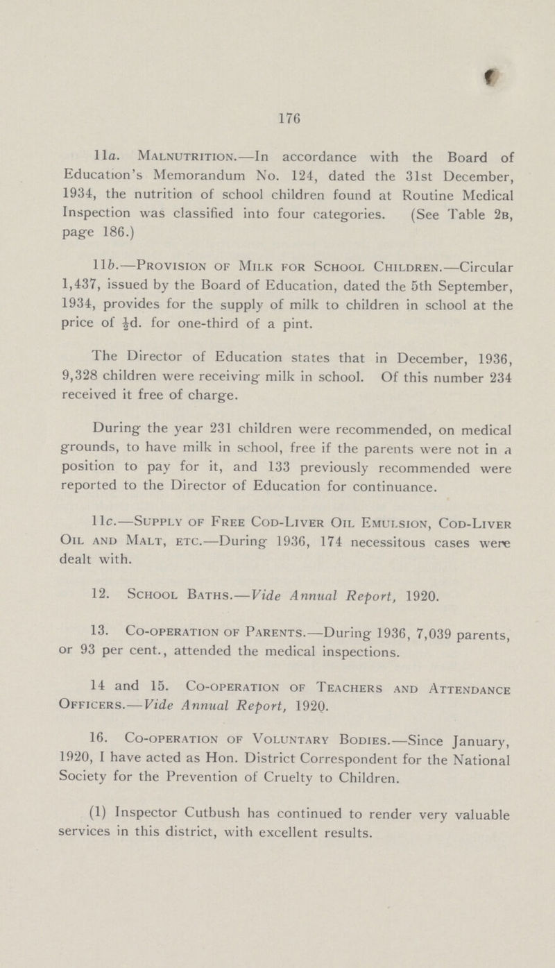 176 11a. Malnutrition.—In accordance with the Board of Education's Memorandum No. 124, dated the 31st December, 1934, the nutrition of school children found at Routine Medical Inspection was classified into four categories. (See Table 2b, page 186.) l1b.—Provision of Milk for School Children.—Circular 1,437, issued by the Board of Education, dated the 5th September, 1934, provides for the supply of milk to children in school at the price of ½d. for one-third of a pint. The Director of Education states that in December, 1936, 9,328 children were receiving milk in school. Of this number 234 received it free of charge. During the year 231 children were recommended, on medical grounds, to have milk in school, free if the parents were not in a position to pay for it, and 133 previously recommended were reported to the Director of Education for continuance. 11c.—Supply of Free Cod-Liver Oil Emulsion, Cod-Liver Oil and Malt, etc.—During 1936, 174 necessitous cases were dealt with. 12. School Baths.—Vide Annual Report, 1920. 13. Co-operation of Parents.—During 1936, 7,039 parents, or 93 per cent., attended the medical inspections. 14 and 15. Co-operation of Teachers and Attendance Officers.—Vide Annual Report, 1920. 16. Co-operation of Voluntary Bodies.—Since January, 1920, I have acted as Hon. District Correspondent for the National Society for the Prevention of Cruelty to Children. (1) Inspector Cutbush has continued to render very valuable services in this district, with excellent results.