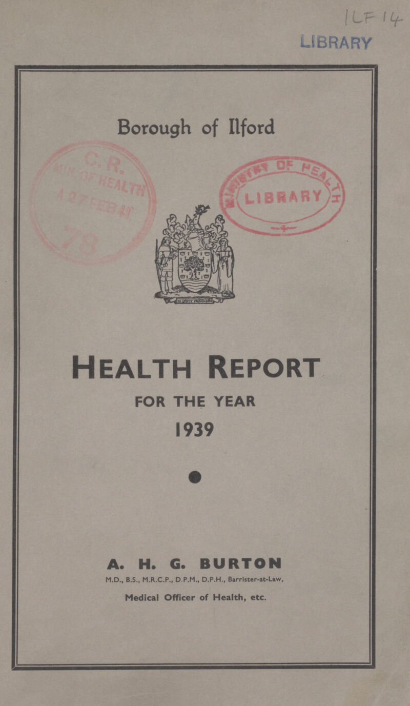 ILF 14 Borough of Ilford Health Report FOR THE YEAR 1939 A. H. G. BURTON M.D., B.S., M.R.C.P., D P.M., D.P.H., Barrister-at-Law, Medical Officer of Health, etc.