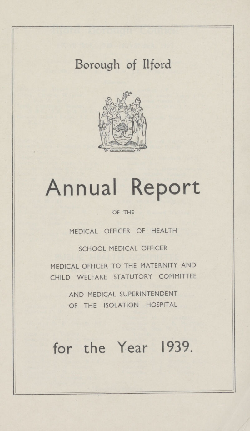 Borough of Ilford Annual Report OF THE MEDICAL OFFICER OF HEALTH SCHOOL MEDICAL OFFICER MEDICAL OFFICER TO THE MATERNITY AND CHILD WELFARE STATUTORY COMMITTEE AND MEDICAL SUPERINTENDENT OF THE ISOLATION HOSPITAL for the Year 1939.