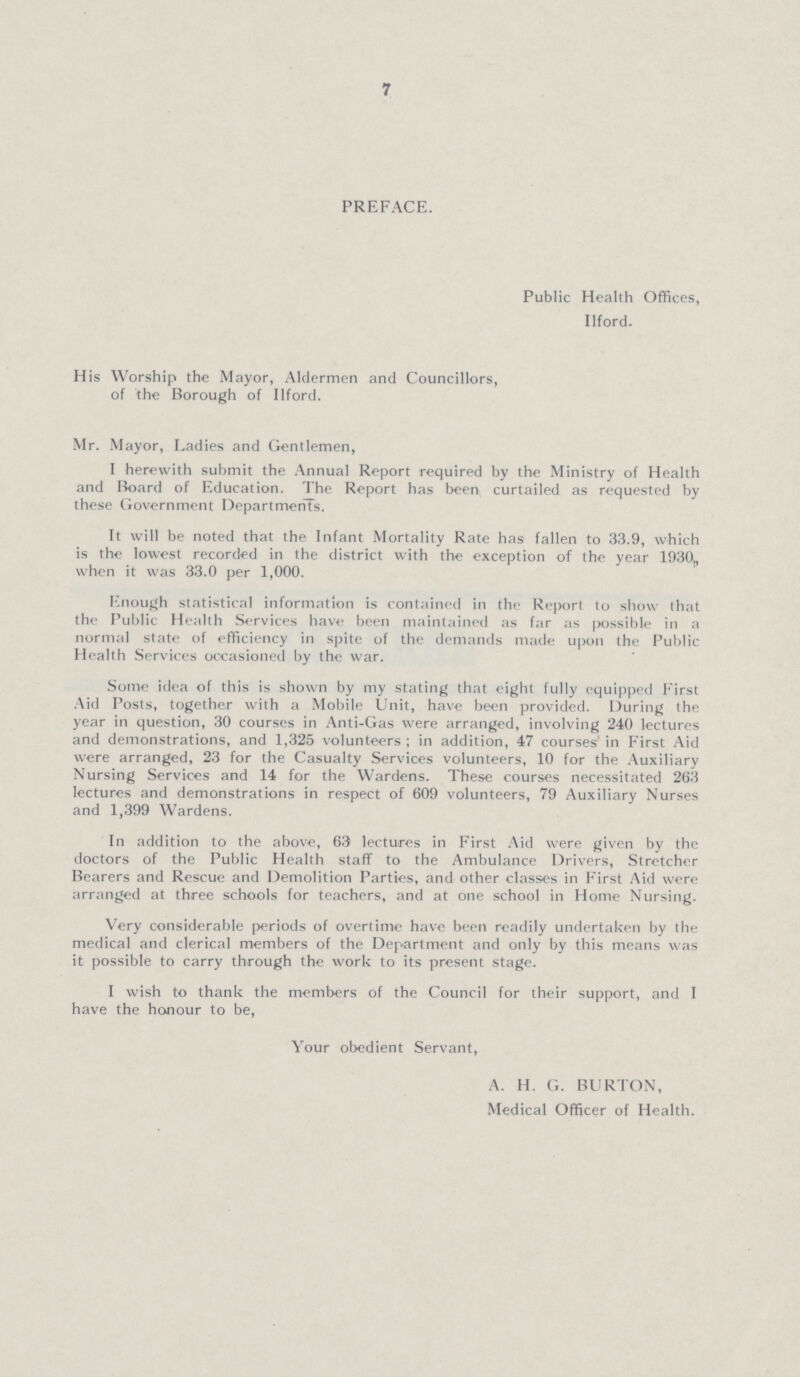 7 PREFACE. Public Health Offices, Ilford. His Worship the Mayor, Aldermen and Councillors, of the Borough of Ilford. Mr. Mayor, Ladies and Gentlemen, I herewith submit the Annual Report required by the Ministry of Health and Board of Education. The Report has been curtailed as requested by these Government Departments. It will be noted that the Infant Mortality Rate has fallen to 33.9, which is the lowest recorded in the district with the exception of the year 1930;, when it was 33.0 per 1,000. Enough statistical information is contained in the Report to show that the Public Health Services have been maintained as far as possible in a normal state of efficiency in spite of the demands made upon the Public Health Services occasioned by the war. Some idea of this is shown by my stating that eight fully equipped First Aid Posts, together with a Mobile Unit, have been provided. During the year in question, 30 courses in Anti-Gas were arranged, involving 240 lectures and demonstrations, and 1,325 volunteers ; in addition, 47 courses in First Aid were arranged, 23 for the Casualty Services volunteers, 10 for the Auxiliary Nursing Services and 14 for the Wardens. These courses necessitated 263 lectures and demonstrations in respect of 609 volunteers, 79 Auxiliary Nurses and 1,399 Wardens. In addition to the above, 63 lectures in First Aid were given by the doctors of the Public Health staff to the Ambulance Drivers, Stretcher Bearers and Rescue and Demolition Parties, and other classes in First Aid were arranged at three schools for teachers, and at one school in Home Nursing. Very considerable periods of overtime have been readily undertaken by the medical and clerical members of the Department and only by this means was it possible to carry through the work to its present stage. I wish to thank the members of the Council for their support, and I have the honour to be, Your obedient Servant, A. H. G. BURTON, Medical Officer of Health.