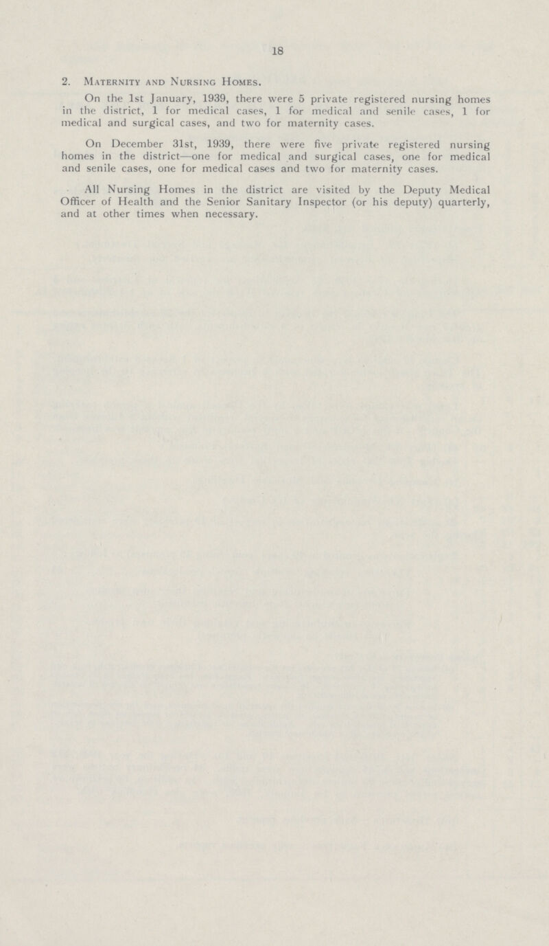 18 2. Maternity and Nursing Homes. On the 1st January, 1939, there were 5 private registered nursing homes in the district, 1 for medical cases, 1 for medical and senile cases, 1 for medical and surgical cases, and two for maternity cases. On December 31st, 1939, there were five private registered nursing homes in the district—one for medical and surgical cases, one for medical and senile cases, one for medical cases and two for maternity cases. All Nursing Homes in the district are visited by the Deputy Medical Officer of Health and the Senior Sanitary Inspector (or his deputy) quarterly, and at other times when necessary.
