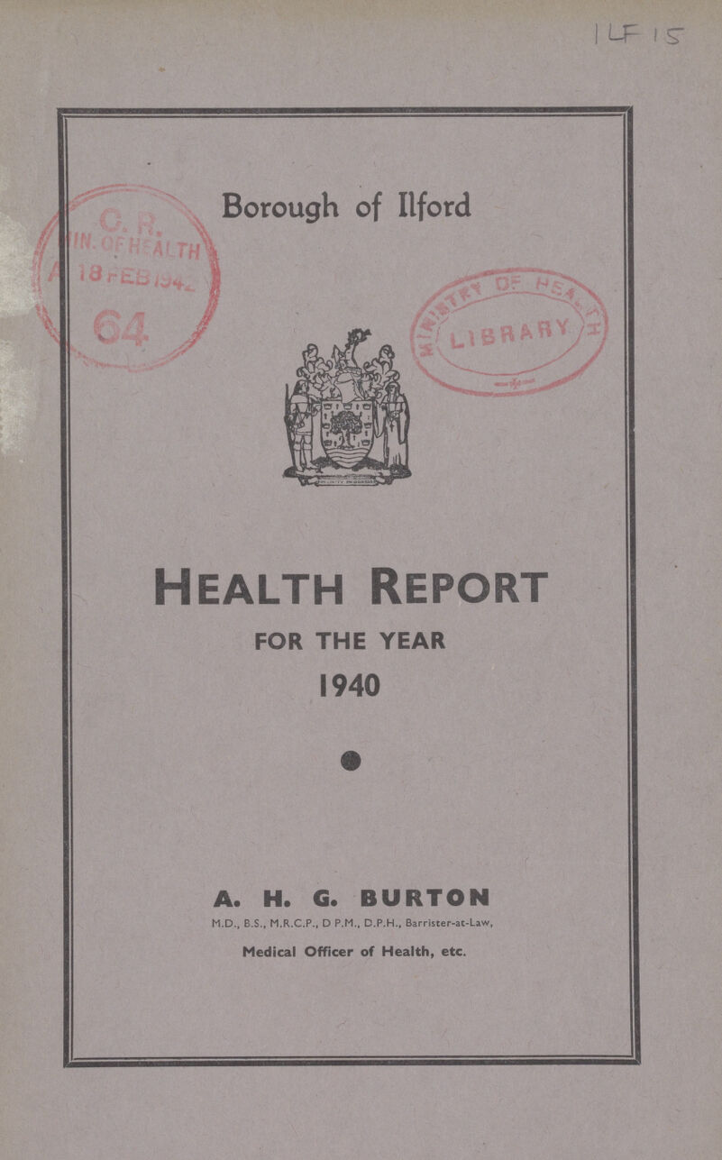 ILF 15 Borough of Ilford Health Report FOR THE YEAR 1940 A. H. G. BURTON M.D., B.S., M.R.C.P., D P.M., D.P.H., Barrister-at-Liw, Medical Officer of Health, etc.