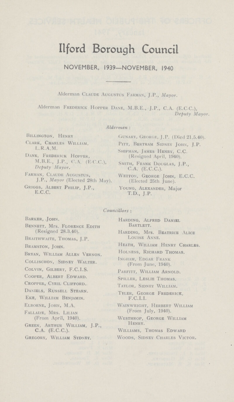 Ilford Borough Council NOVEMBER, 1939—NOVEMBER, 1940 Alderman Claude Augustus Farman, J.P., Mayor. Alderman Frederick Hopper Dane, J.P., C.A. (E.CC.), Deputy Mayor. Aldermen : Billington, Henry Clark, Charles William, L.R.A.M. Dane, Frederick Hopper, J.P., C.A. (F.C.C.), Deputy Mayor. Farman, Claude Augustus, J.P., Mayor (Elected 28th May). Griggs, Albert Philip, J.P., E.C.C, Gunary, George, J.P. (Died 21.5.40). Pitt, Bertram Sidney John, J.P. Shipman, James Henry, C.C. (Resigned April, 1940). Smith, Frank Douglas, J.P., C.A. (E.C.C.). Wetton, George John, E.C.C. (Elected 25th June). Young, Alexander, Major T.D., J.P. Councillors : Barker, John. Bennett, Mrs. Florence Edith (Resigned 28.3.40). Braithwaite, Thomas, J.P. Bramston, John. Bryan, William Allen Vernon. Collischon, Sidney Walter. Colvin, Gilbert, F.C.I.S. Cooper, Albert Edward. Cropper, Cyril Clifford. Daniels, Russell Stearn. Eke, William Benjamin. Elborne, John, M.A. Fallaize, Mrs. Lilian (From April, 1940). Green, Arthur William, J.P., C.A. (E.C.C.). Gregory, William Sydney. Harding, Alfred Daniel Bartlett. Harding, Mrs. Beatrice Alice Louise Anne. Heath, William Henry Charlbs. Holness, Richard Thomas. Ingham, Edgar Frank (From June, 1940). Parfitt, William Arnold. Spiller, Leslie Thomas. Taylor, Sidney William. Tyler, George Frederick, F.C.I.I. Wainwright, Herbert William (From July, 1940). Westhrop, George William Henry. Williams, Thomas Edward Woods, Sidney Charles Victor.