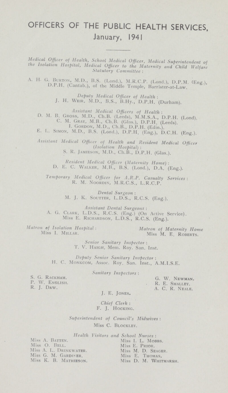 OFFICERS OF THE PUBLIC HEALTH SERVICES, January, 1941 Medical Officer of Health, School Medical Officer, Medical Superintendent of the Isolation Hospital, Medical Officer to the Maternity and Child Welfare Statutory Committee : A. H- G. Burton, M.D., B.S. (Lond.), M.R.C.P. (Lond.), D.P.M. (Eng.), D.P.H. (Cantab.), of the Middle Temple, Barrister-at-Law. Deputy Medical Officer of Health : J. H. Weir, M.D., B.S., B.Hy., D.P.H. (Durham). Assistant Medical Officers of Health : D. M. B. Gross, M.D., Ch.B. (Leeds), M.M.S.A., D.P.H. (Lond). C. M. Gray, M.B., Ch.B. (Glas.), D.P.H. (Leeds). I. Gordon, M.D., Ch.B., D.P.H. (Edin.). E. L. Simon, M.D., B.S. (Lond.), D.P.H. (Eng.), D.C.H. (Eng.). Assistant Medical Officer of Health and Resident Medical Officer (Isolation Hospital) : S. R. Jamieson, M.D., Ch.B., D.P.H. (Glas.). Resident Medical Officer (Maternity Home) : D. E. C. Walker, M.B., B.S. (Lond.), D.A. (Eng.). Temporary Medical Officer for A.R.P. Casualty Services: R. M. Noordin, M.R.C.S., L.R.C.P. Dental Surgeon : M. J. K. Soutter, L.D.S., R.C.S. (Eng.). Assistant Dental Surgeons : A. G. Clark, L.D.S., R.C.S. (Eng.) (On Active Service). Miss E. Richardson, L.D.S., R.C.S. (Eng.). Matron of Isolation Hospital : Matron of Maternity Home Miss I. Millar. Miss M, E. Roberts. Senior Sanitary Inspector : T. V. Haigh, Mem. Roy. San. Inst. Deputy Senior Sanitary Inspector : H. C. Monkcom, Assoc. Roy. San. Inst., A.M.I.S.E. Sanitary Inspectors : S. G. Rackham. P. W. English. R. J. Daw. G. W. Newman. R. E. Smalley. A. C. R. Neale. J. E. Jones. Chief Clerk : F. J. Hocking. Superintendent of Council's Midwives : Miss C. Blockley. Health Visitors and School Nurses : Miss A. Batten. Miss I. L. Mobbs. Miss O. Bell. Miss E. Prior. Miss A. L. Drinkwater. Miss M. D. Seager. Miss G. M. Gardiner. Miss E. Thomas, Miss K. B. Mathieson. Miss D. M. Whitmarsh.