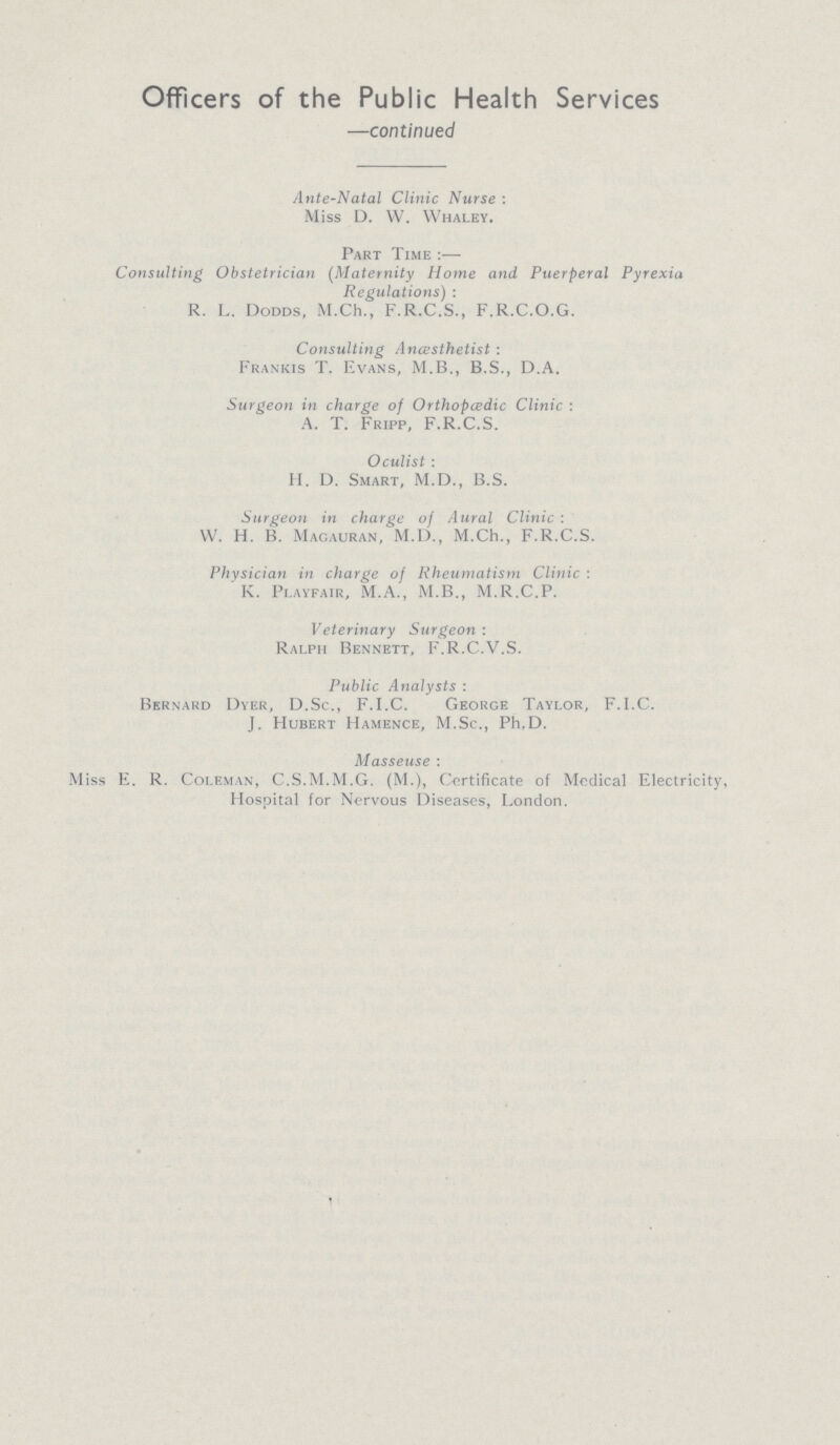 Officers of the Public Health Services —continued Ante-Natal Clinic Nurse: Miss D. W. Whaley. Part Time:— Consulting Obstetrician (Maternity Home and Puerperal Pyrexia Regulations): R. L. Dodds, M.Ch., F.R.C.S., F.R.C.O.G. Consulting Anaesthetist : Frankis T. Evans, M.B., B.S., D.A. Surgeon in charge of Orthopcedic Clinic : A. T. Fripp, F.R.C.S. Oculist : H. D. Smart, M.D., B.S. Surgeon in charge of Aural Clinic : W. H. B. Magauran, M.D., M.Ch., F.R.C.S. Physician in charge of Rheumatism Clinic: K. Playfair, M.A., M.B., M.R.C.P. Veterinary Surgeon : Ralph Bennett, F.R.C.V.S. Public Analysts : Bernard Dyer, D.Sc., F.I.C. George Taylor, F.I.C. J. Hubert Hamence, M.Sc., Ph.D. Masseuse : Miss E. R. Coleman, C.S.M.M.G. (M.), Certificate of Modical Electricity, Hospital for Nervous Diseases, London.