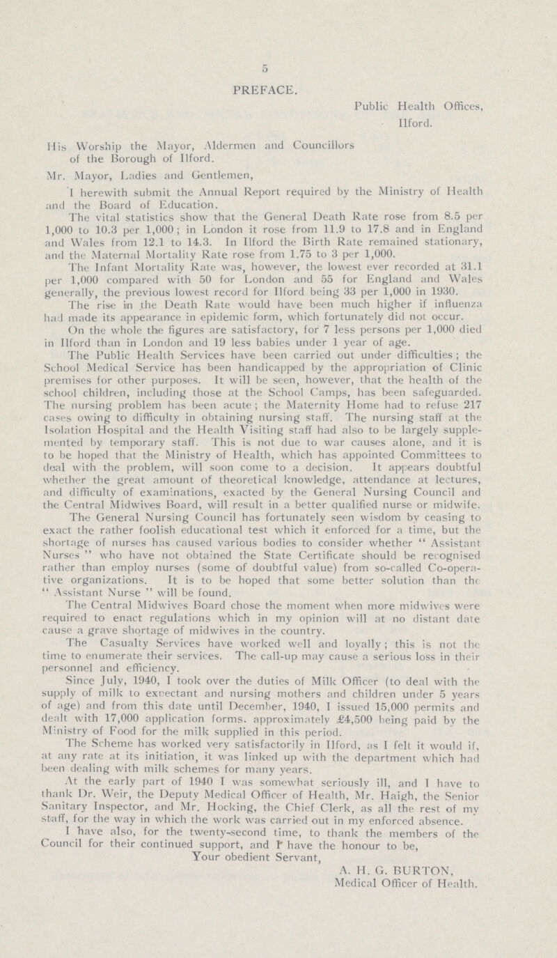 5 PREFACE. Public Health Offices, Ilford. His Worship the Mayor, Aldermen and Councillors of the Borough of Ilford. Mr. Mayor, Ladies and Gentlemen, I herewith submit the Annual Report required by the Ministry of Health and the Board of Education. The vital statistics show that the General Death Rate rose from 8.5 per 1,000 to 10.3 per 1,000 ; in London it rose from 11.9 to 17.8 and in England and Wales from 12.1 to 14.3. In Ilford the Birth Rate remained stationary, and the Maternal Mortality Rate rose from 1.75 to 3 per 1,000. The Infant Mortality Rate was, however, the lowest ever recorded at 31.1 per 1,000 compared with 50 for London and 55 for England and Wales generally, the previous lowest record for Ilford being 33 per 1,000 in 1930. The rise itn the Death Rate would have been much higher if influenza had made its appearance in epidemic form, which fortunately did not occur. On the whole the figures are satisfactory, for 7 less persons per 1,000 died in Ilford than in London and 19 less babies under 1 year of age. The Public Health Services have been carried out under difficulties ; the School Medical Service has been handicapped by the appropriation of Clinic premises for other purposes. It will be seen, however, that the health of the school children, including those at the School Camps, has been safeguarded. The nursing problem has been acute ; the Maternity Home had to refuse 217 cases owing to difficulty in obtaining nursing staff. The nursing staff at the Isolation Hospital and the Health Visiting staff had also to be largely supple mented by temporary staff. This is not due to war causes alone, and it is to be hoped that the Ministry of Health, which has appointed Committees to deal with the problem, will soon come to a decision. It appears doubtful whether the great amount of theoretical knowledge, attendance at lectures, and difficulty of examinations, exacted by the General Nursing Council and the Central Midwives Board, will result in a better qualified nurse or midwife. The General Nursing Council has fortunately seen wisdom by ceasing to exact the rather foolish educational test which it enforced for a time, but the shortage of nurses has caused various bodies to consider whether  Assistant Nurses  who have not obtained the State Certificate should be recognised rather than employ nurses (some of doubtful value) from so-called Co-opera tive organizations. It is to be hoped that some better solution than the 44 Assistant Nurse will be found. The Central Midwives Board chose the moment when more midwives were required to enact regulations which in my opinion will at no distant date cause a grave shortage of midwives in the country. The Casualty Services have worked well and loyally; this is not the time to enumerate their services. The call-up may cause a serious loss in their personnel and efficiency. Since July, 1940, I took over the duties of Milk Officer (to deal with the supply of milk to expectant and nursing mothers and children under 5 years of age) and from this date until December, 1940, I issued 15,000 permits and dealt with 17,000 application forms, approximately £4,500 being paid by the Ministry of Food for the milk supplied in this period. The Scheme has worked very satisfactorily in Ilford, as I felt it would if, at any rate at its initiation, it was linked up with the department which had been dealing with milk schemes for many years. At the early part of 1940 I was somewhat seriously ill, and I have to thank Dr. Weir, the Deputy Medical Officer of Health, Mr. Haigh, the Senior Sanitary Inspector, and Mr. Hocking, the Chief Clerk, as all the rest of my staff, for the way in which the work was carried out in my enforced absence. I have also, for the twenty second time, to thank the members of the Council for their continued support, and I have the honour to be, Your obedient Servant, A. H. G. BURTON, Medical Officer of Health.