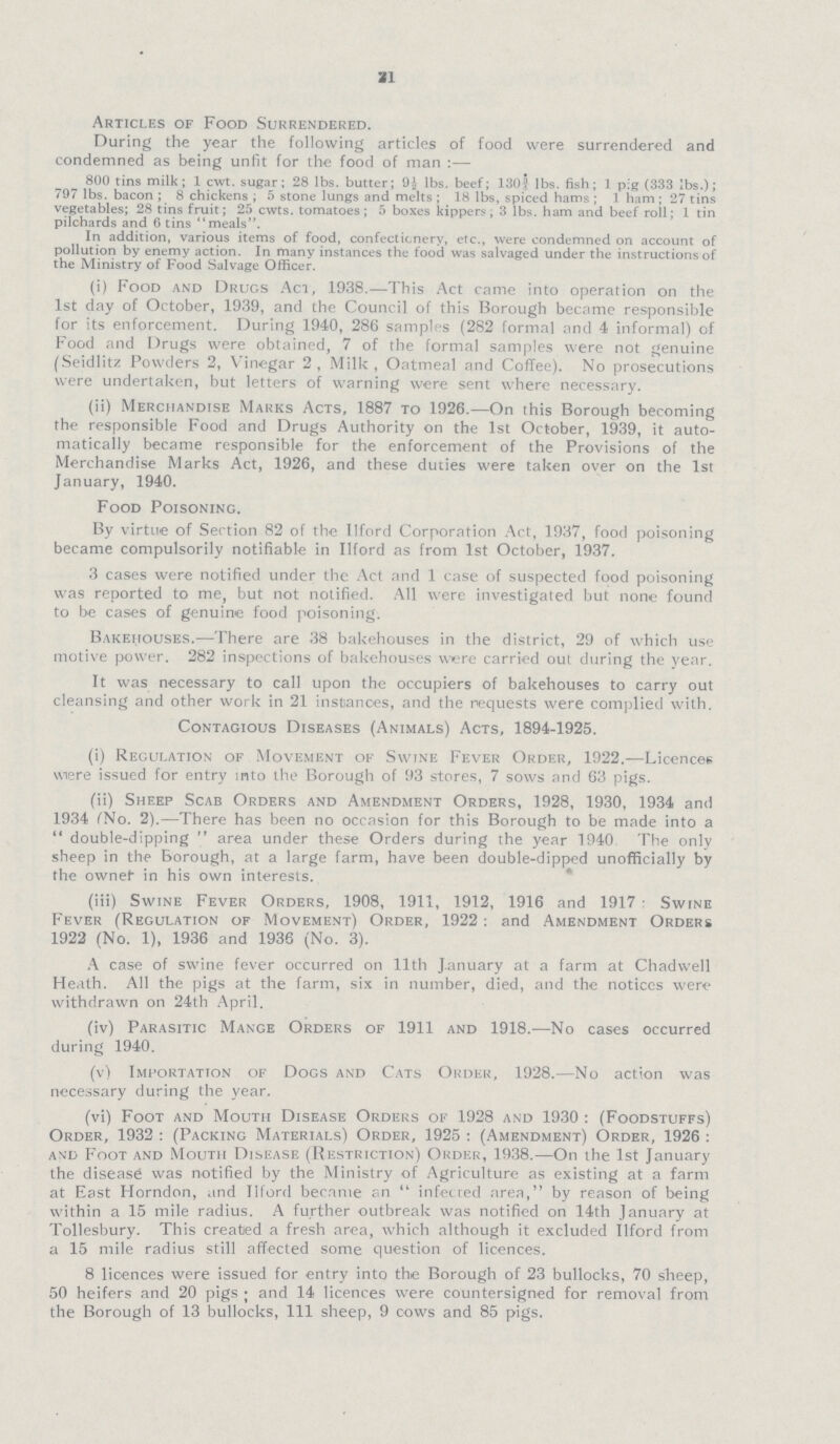 21 Articles of Food Surrendered. During the year the following articles of food were surrendered and condemned as being unfit for the food of man:— 800 tins milk; 1 cwt. sugar; 28 lbs. butter; lbs. beef; 1301 lbs. fish; 1 pig (333 lbs.); 797 lbs. bacon; 8 chickens; 5 stone lungs and melts; 18 lbs, spiced hams; 1 ham; 27 tins vegetables; 28 tins fruit; 25 cwts. tomatoes; 5 boxes kippers; 3 lbs. ham and beef roll; 1 tin pilchards and 6 tins meals. In addition, various items of food, confectionery, etc., were condemned on account of pollution by enemy action. In many instances the food was salvaged under the instructions of the Ministry of Food Salvage Officer. (i) Food and Drugs Act, 1938.—This Act came into operation on the 1st day of October, 1939, and the Council of this Borough became responsible for its enforcement. During 1940, 286 samples (282 formal and 4 informal) of Food and Drugs were obtained, 7 of the formal samples were not genuine (Seidlitz Powders 2, Vinegar 2, Milk, Oatmeal and Coffee). No prosecutions were undertaken, but letters of warning were sent where necessary. (ii) Merchandise Marks Acts, 1887 to 1926.—On this Borough becoming the responsible Food and Drugs Authority on the 1st October, 1939, it auto matically became responsible for the enforcement of the Provisions of the Merchandise Marks Act, 1926, and these duties were taken over on the 1st January, 1940. Food Poisoning. By virtue of Section 82 of the llford Corporation Act, 1937, food poisoning became compulsorily notifiable in llford as from 1st October, 1937. 3 cases were notified under the Act and 1 case of suspected food poisoning was reported to me, but not notified. All were investigated but none found to be cases of genuine food poisoning. Bakehouses.—There are 38 bakehouses in the district, 29 of which use motive power. 282 inspections of bakehouses were carried out during the year. It was necessary to call upon the occupiers of bakehouses to carry out cleansing and other work in 21 instances, and the requests were complied with. Contagious Diseases (Animals) Acts, 1894-1925. (i) Regulation of Movement of Swine Fever Order, 1922.—Licences were issued for entry into the Borough of 93 stores, 7 sows and 63 pigs. (ii) Sheep Scab Orders and Amendment Orders, 1928, 1930, 1934 and 1934 fNo. 2).—There has been no occasion for this Borough to be made into a double-dipping area under these Orders during the year 1940 The only sheep in the Borough, at a large farm, have been double-dipped unofficially by the ownef in his own interests. (iii) Swine Fever Orders, 1908, 1911, 1912, 1916 and 1917 Swine Fever (Regulation of Movement) Order, 1922: and Amendment Orders 1922 (No. 1), 1936 and 1936 (No. 3). A case of swine fever occurred on 11th January at a farm at Chadwell Heath. All the pigs at the farm, six in number, died, and the notices were withdrawn on 24th April. (iv) Parasitic Mange Orders of 1911 and 1918.—No cases occurred during 1940. (v) Importation of Dogs and Cats Order, 1928.—No action was necessary during the year. (vi) Foot and Mouth Disease Orders of 1928 and 1930 : (Foodstuffs) Order, 1932 : (Packing Materials) Order, 1925: (Amendment) Order, 1926 : and Foot and Mouth Disease (Restriction) Order, 1938.—On the 1st January the disease was notified by the Ministry of Agriculture as existing at a farm at East Horndon, and llford became an u infected area, by reason of being within a 15 mile radius. A further outbreak was notified on 14th January at Tollesbury. This created a fresh area, which although it excluded llford from a 15 mile radius still affected some question of licences. 8 licences were issued for entry into the Borough of 23 bullocks, 70 sheep, 50 heifers and 20 pigs; and 14 licences were countersigned for removal from the Borough of 13 bullocks, 111 sheep, 9 cows and 85 pigs.