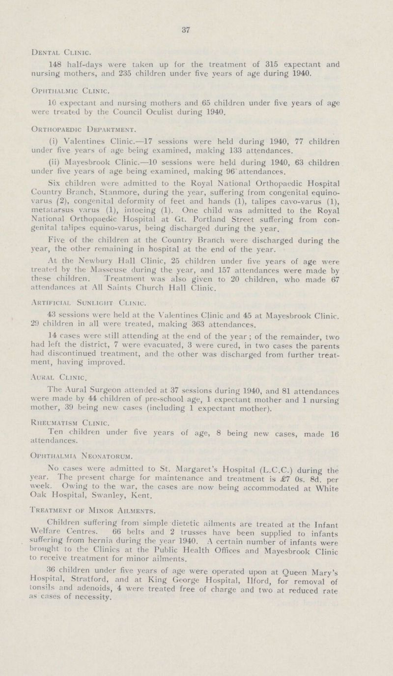 37 Dental Clinic. 148 half-days were taken up for the treatment of 315 expectant and nursing mothers, and 235 children under five years of age during 1940. Ophthalmic Clinic. 10 expectant and nursing mothers and 65 children under five years of age were treated by the Council Oculist during 1940. Orthopaedic Department. (i) Valentines Clinic.—17 sessions were held during 1940, 77 children under five years of age being examined, making 133 attendances. (ii) Mayesbrook Clinic.—10 sessions were held during 1940, 63 children under five years of age being examined, making 96 attendances. Six children were admitted to the Royal National Orthopaedic Hospital Country Branch, Stanmore, during the year, suffering from congenital equino varus (2), congenital deformity of feet and hands (1), talipes cavo-varus (1), metatarsus varus (1), intoeing (1). One child was admitted to the Royal National Orthopaedic Hospital at Gt. Portland Street suffering from con genital talipes equino-varus, being discharged during the year. Five of the children at the Country Branch were discharged during the year, the other remaining in hospital at the end of the year. At the Newbury Hall Clinic, 25 children under five years of age were treated by the Masseuse during the year, and 157 attendances were made by these children. Treatment was also given to 20 children, who made 67 attendances at All Saints Church Hall Clinic. Artificial Sunlight Clinic. 43 sessions were held at the Valentines Clinic and 45 at Mayesbrook Clinic. 29 children in all were treated, making 363 attendances. 14 cases were still attending at the end of the year; of the remainder, two had left the district, 7 were evacuated, 3 were cured, in two cases the parents had discontinued treatment, and the other was discharged from further treat ment, having improved. Aural Clinic. The Aural Surgeon attended at 37 sessions during 1940, and 81 attendances were made by 44 children of pre-sohool age, 1 expectant mother and 1 nursing mother, 39 being new cases (including 1 expectant mother). Rheumatism Clinic. Ten children under five years of age, 8 being new cases, made 16 attendances. Ophthalmia Neonatorum. No cases were admitted to St. Margaret's Hospital (L.C.C.) during the year. The present charge for maintenance and treatment is £7 0s. 8d. per week. Owing to the war, the cases are now being accommodated at White Oak Hospital, Swanley, Kent. Treatment of Minor Ailments. Children suffering from simple dietetic ailments are treated at the Infant Welfare Centres. 66 belts and 2 trusses have been supplied to infants suffering from hernia during the year 1940. A certain number of infants were brought to the Clinics at the Public Health Offices and Mayesbrook Clinic to receive treatment for minor ailments. 36 children under five years of age were operated upon at Queen Mary's Hospital, Stratford, and at King George Hospital, Ilford, for removal of tonsils and adenoids, 4 were treated free of charge and two at reduced rate as cases of necessity.