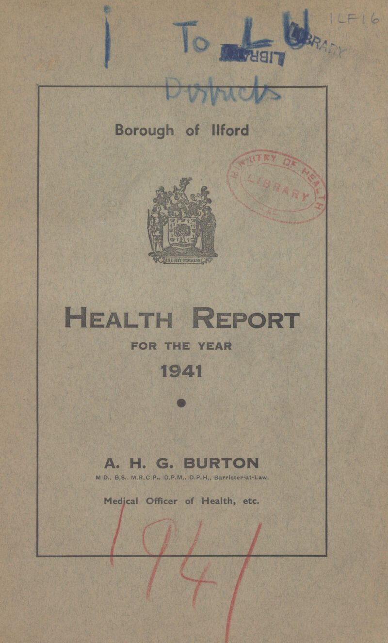 i To LIBRARY ILF 16 Durhrichs Borough of Ilford Health Report FOR THE YEAR 1941 A. H. G. BURTON M D., B.S.. M.R.C.P., D.P.M., D.P.H,, Barrlster-at-Law, Medical Officer of Health, etc. 1941