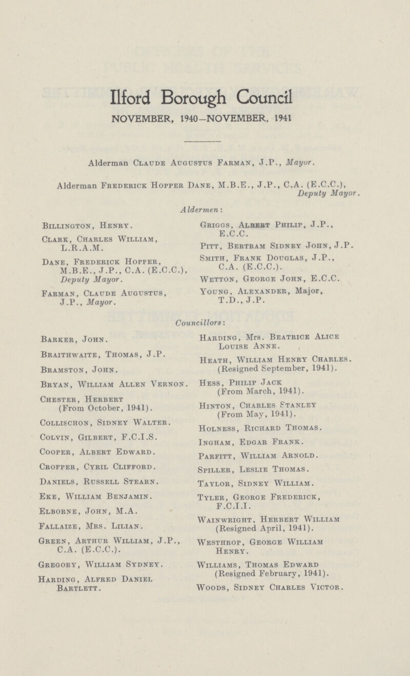 Ilford Borough Council NOVEMBER, 1940—NOVEMBER, 1941 Alderman Claude Augustus Farman, J.P., Mayor. Alderman Frederick Hopper Dane, J.P., C.A. (E.C.C.), Deputy Mayor. Aldermen: Billington, Henry. Clark, Charles William, L.R.A.M. Dane, Frederick Hopper, M.B.E., J.P., C.A. (E.C.C.), Deputy Mayor. Farman, Claude Augustus, J.P., Mayor. Griogs, Albert Philip, J.P., E.C.C. Pitt, Bertram Sidney Joiin.J.P. Smith, Frank Douglas, J.P., C.A. (E.C.C.). Wetton, George John, E.C.C. Young, Alexander, Major, T.D., J.P. Councillors: Barker, John. Braithwaite, Thomas, J.P. Bramston, John. Bryan, William Allen Vernon Chester, Herbert (From October, 1941). Collischon, Sidney Walter. Colvin, Gilbert, F.C.I.S. Cooper, Albert Edward. Cropper, Cyril Clifford. Daniels, Russell Stearn. Eke, William Benjamin. Elborne, John, M.A. Fallaize, Mrs. Lilian. Green, Arthur William, J.P., C.A. (E.C.C.). Gregory, William Sydney. Harding, Alfred Daniel Bartlett. Harding, Mrs. Beatrice Alice Louise Anne. Heath, William Henby Charles. (Resigned September, 1941). Hess, Philip Jack (From March, 1941). Hinton, Charles Stanley (From May, 1941). Holness, Richard Thomas. Ingham, Edgar Frank. Parfitt, William Arnold. Spiller, Leslie Thomas. Taylor, Sidney William. Tyler, George Frederick, F.C.I.I. Wainwright, Herbert William (Resigned April, 1941). Westhrop, George William Henry. Williams, Thomas Edward (Resigned February, 1941). Woods, Sidney Charles Victor.