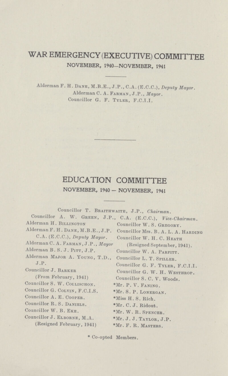 WAR EMERGENCY (EXECUTIVE) COMMITTEE NOVEMBER, 1940—NOVEMBER, 1941 Alderman F. H. Dane, M.B.E., J.P., C.A. (E.C.C.), Deputy Mayor. Alderman C. A. Farman, J.P., Mayor. Councillor G. F. Tyler, F.C.I.I. EDUCATION COMMITTEE NOVEMBER, 1940 - NOVEMBER, 1941 Councillor T. Braithwaite, J.P., Chairman. Councillor A. W. Green, J.P., C.A. (E.C.C.), Vice-Chairman. Alderman H. Billinoton Alderman F. H. Dane, M.B.E., J.P. C.A. (E.C.C.), Deputy Mayor. Alderman C.A. Farman , J .P., Mayor Alderman B.S.J. Pitt, J.P. Alderman Major A. Young, T.D., J.P. Councillor J. Barker (From February, 1941) Councillor S. W. Coilischon. Councillor G. Colvin, F.C.I.S. Councillor A. E. Cooper. Councillor R. S. Daniels. Councillor W. B. Eke. Councillor J. Elborne, M.A. (Resigned February, 1941) Councillor W. S. Gregory. Councillor Mrs. B. A. L. A. Harding Councillor W. H. C. Heath (Resigned September, 1941). Councillor W. A. Parfitt. Councillor L. T. Spiller. Councillor G. F. Tyler, F.C.I.I. Councillor G. W. H. Westhrop. Councillor S. C. V. Woods. *Mr. P. V. Faning. *Mr. S. P. Lonergan. *Miss H. S. Rich. *Mr. C. J. Ridout. *Mr. W. R. Spencer. *Mr. J. J. Taylor, J.P. *Mr. F. R. Masters. * Co-opted Members.