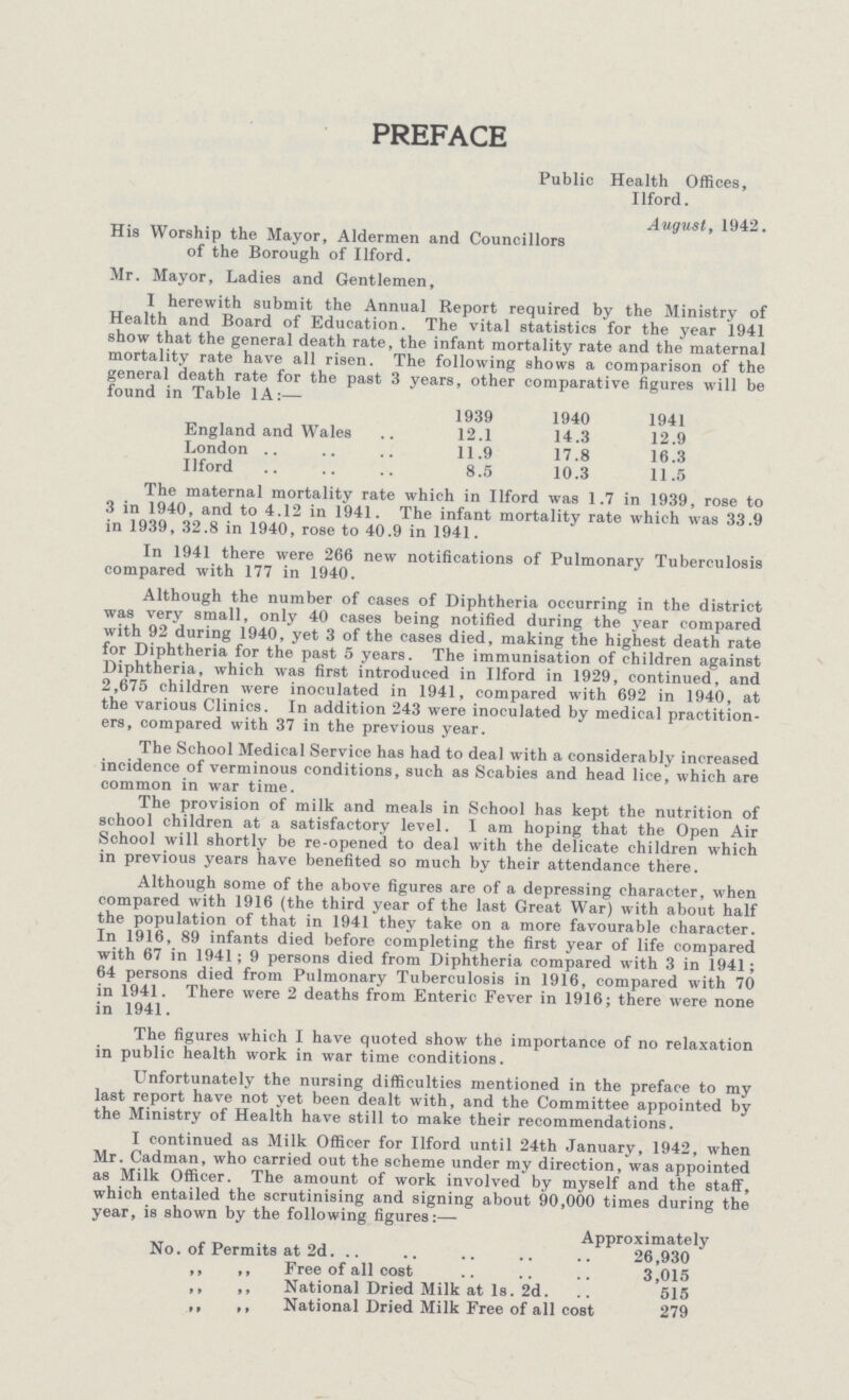 PREFACE Public Health Offices, Ilford. August, 1942. His Worship the Mayor, Aldermen and Councillors of the Borough of Ilford. Mr. Mayor, Ladies and Gentlemen, 1 herewith submit the Annual Report required by the Ministry of Health and Board of Education. The vital statistics for the year 1941 show that the general death rate, the infant mortality rate and the maternal mortality rate have all risen. The following shows a comparison of the general death rate for the past 3 years, other comparative figures will be found in Table 1A:— 1939 1940 1941 England and Wales 12.1 14.3 12.9 London 11.9 17.8 16.3 Ilford 8.5 10.3 11.5 The maternal mortality rate which in Ilford was 1.7 in 1939, rose to 3 in 1940, and to 4.12 in 1941. The infant mortality rate which was 33.9 in 1939, 32.8 in 1940, rose to 40.9 in 1941. In 1941 there were 266 new notifications of Pulmonary Tuberculosis compared with 177 in 1940. Although the number of cases of Diphtheria occurring in the district was very small, only 40 cases being notified during the year compared with 92 during 1940, yet 3 of the cases died, making the highest death rate for Diphtheria for the past 5 years. The immunisation of children against Diphtheria, which was first introduced in Ilford in 1929, continued, and 2,675 children were inoculated in 1941, compared with 692 in 1940, at the various Clinics. In addition 243 were inoculated by medical practition ers, compared with 37 in the previous year. The School Medical Service has had to deal with a considerably increased incidence of verminous conditions, such as Scabies and head lice, which are common in war time. The provision of milk and meals in School has kept the nutrition of school children at a satisfactory level. I am hoping that the Open Air School will shortly be re-opened to deal with the delicate children which in previous years have benefited so much by their attendance there. Although some of the above figures are of a depressing character, when compared with 1916 (the third year of the last Great War) with about half the population of that in 1941 they take on a more favourable character. In 1916, 89 infants died before completing the first year of life compared with 67 in 1941; 9 persons died from Diphtheria compared with 3 in 1941; 64 persons died from Pulmonary Tuberculosis in 1916, compared with 70 in 1941. There were 2 deaths from Enteric Fever in 1916; there were none in 1941. The figures which I have quoted show the importance of no relaxation in public health work in war time conditions. Unfortunately the nursing difficulties mentioned in the preface to my last report have not yet been dealt with, and the Committee appointed by the Ministry of Health have still to make their recommendations. I continued as Milk Officer for Ilford until 24th January, 1942, when Mr. Cadman, who carried out the scheme under my direction, was appointed as Milk Officer. The amount of work involved by myself and the staff, which entailed the scrutinising and signing about 90,000 times during the year, is shown by the following figures:— Approximately No. of Permits at 2d. 26,930 ,, ,, Free of all cost 3,015 ,, ,, National Dried Milk at Is. 2d. 515 ,, ,, National Dried Milk Free of all cost 279