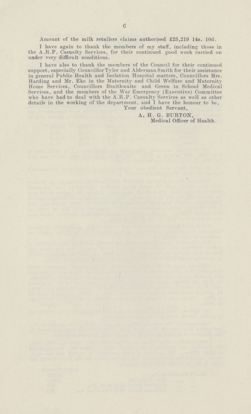 6 Amount of the milk retailers claims authorised £25,219 14s. lOd. I have again to thank the members of my staff, including those in the A.R.P. Casualty Services, for their continued good work carried on under very difficult conditions. I have also to thank the members of the Council for their continued support, especially Councillor Tyler and Alderman Smith for their assistance in general Public Health and Isolation Hospital matters, Councillors Mrs. Harding and Mr. Eke in the Maternity and Child Welfare and Maternity Home Services, Councillors Braithwaite and Green in School Medical Services, and the members of the War Emergency (Executive) Committee who have had to deal with the A.R.P. Casualty Services as well as other details in the working of the department, and I have the honour to be, Your obedient Servant, A. H. G. BURTON, Medical Officer of Health.