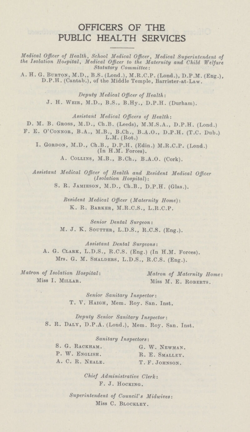 OFFICERS OF THE PUBLIC HEALTH SERVICES Medical Officer of Health, School Medical Officer, Medical Superintendent of the Isolation Hospital, Medical Officer to the Maternity and Child Welfare Statutory Committee: A. H. G. Burton, M.D., B.S. (Lond.), M.R.C.P. (Lond.), D.P.M. (Eng.), D.P.H. (Cantab.), of the Middle Temple, Barrister-at-Law. Deputy Medical Officer of Health: J. H. Weir, M.D., B.S., B.Hy., D.P.H. (Durham). Assistant Medical Officers of Health: D. M. B. Gross, M.D., Ch.B. (Leeds), M.M.S.A., D.P.H. (Lond.) F. E. O'Connor, B.A., M.B., B.Ch., B.A.O., D.P.H. (T.C. Dub.) L.M. (Rot.) I. Gordon, M.D., Ch.B., D.P.H. (Edin.) M.R.C.P. (Lond.) (In H.M. Forces). A. Collins, M.B., B.Ch., B.A.O. (Cork). Assistant Medical Officer of Health and Resident Medical Officer (Isolation Hospital): S. R. Jamieson, M.D., Ch.B., D.P.H. (Glas.). Resident Medical Officer (Maternity Home): K. R. Barker, M.R.C.S., L.R.C.P. Senior Dental Surgeon: M. J. K. Soutter, L.D.S., R.C.S. (Eng.). Assistant Dental Surgeons: A. G. Clark, L.D.S., R.C.S. (Eng.) (In H.M. Forces). Mrs. G. M. Shalders, L.D.S., R.C.S. (Eng.). Matron of Isolation Hospital: Miss I. Millar. Matron of Maternity Home: Miss M. E. Roberts. Senior Sanitary Inspector: T. V. Haigh, Mem. Roy. San. Inst. Deputy Senior Sanitary Inspector: S. R. Daly, D.P.A. (Lond.), Mem. Roy. San. Inst. Sanitary Inspectors: S. G. Rackham. P. W. English. A. C. R. Neale. G. W. Newman. R. E. Smalley. T. F. Johnson. Chief Administrative Clerk: F. J. Hocking. Superintendent of Council's Midwives: Miss C. Blockley.